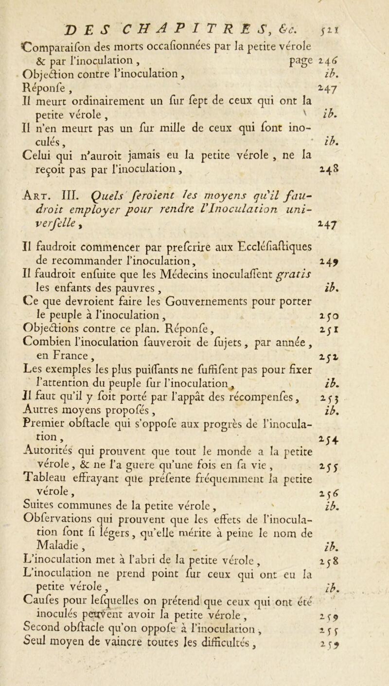 Comparaifon des morts occafionnées par la petite vérole Sc par l’inoculation , page 146 Objeétion contre l’inoculation , ib. Réponfe, 2.47 Il meurt ordinairement un fur fept de ceux qui ont la petite vérole, v ib. Il n’en meurt pas un fur mille de ceux qui font ino- culés , * ib. Celui qui if aurait jamais eu la petite vérole , ne la reçoit pas par l’inoculation, 248 Art. III. Quels feroient les moyens gu il fau- drait employer pour rendre VInoculation uni- ver f elle , 147 v II faudrait commencer par prefcrire aux Eccléfiafliques de recommander l’inoculation, 147 Il faudroit enfuite que les Médecins inoculaient gratis les enfants des pauvres, ib. Ce que devraient faire les Gouvernements pour porter le peuple à l’inoculation, îyo Objections contre ce plan. Réponfe, 251 Combien l’inoculation fauveroit de fujets, par année , en France, 252 Les exemples les plus puiffants ne fuffifent pas pour fixer l’attention du peuple fur l’inoculation, ib. Il faut qu’il y foit porté par l’appât des récompenfes, 25-5 Autres moyens propofés, ib. Premier obftacle qui s’oppofe aux progrès de l’inocula- tion , 254 Autorités qui prouvent que tout le monde a la petite vérole, &c ne l’a guere qu’une fois en fa vie , 2 y y Tableau effrayant que préfente fréquemment la petite vérole, Suites communes de la petite vérole, ' ib. Obfervations qui prouvent que les effets de l’inocula- tion font fi légers, qu’elle mérite à peine le nom de Maladie, „ ib. L’inoculation met à l’abri de la petite vérole, 258 L’inoculation ne prend point fur ceux qui ont eu la petite vérole, ib. Caufes pour lefquelles on prétend que ceux qui ont été inoculés pçtrfënt avoir la petite vérole, 1^ Second obftacle qu’on oppofe à l’inoculation , 2 y y Seul moyen de vaincre toutes les difficultés , 1 ^