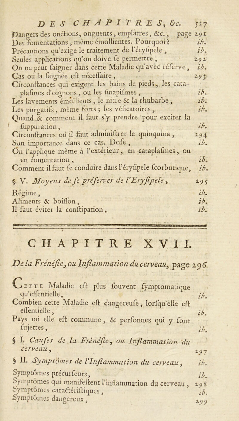 Dangers des on&ions, onguents, emplâtres, &c., page 29 1 Des fomentations, même émollientes. Pourquoi ? ib. Précautions qu’exige le traitement de l’érylipele , ib. Seules applications qu’on doive fe permettre , 292 On ne peut faigner dans cette Maladie qu’avec réferve, ib. Cas où la faignée eft néceflaire , 295 Circonftances qui exigent les bains de pieds , les cata- plasmes d'oignons , ou les finapifmes , ib. Les lavements émollients, le nitre & la rhubarbe, ib. Les purgatifs, même forts ; les vélicatoires, ib. Quand ,& comment il faut s’y prendre pour exciter la fuppuration, ib. Circonftances où il faut adminiftrer le quinquina, 194 Son importance dans ce cas. Dcfe , ib. On l’applique même à l’extérieur, en cataplafmes, ou en fomentation, ib. Comment il faut fc conduire dans l’éryfipele fcorbutique, ib. % V. Moyens de fe preferver de VEryfipele, 29 y Régime, ib. Aliments & boiflon , ib. Il faut éviter la conftipation, ib. ! CHAPITRE XVII. De lu FrénéJiCy ou Inflammation du cerveau^ page 1 y 6 C e t t e Maladie eft plus fouvent fymptomatique qu’elfentielle, jb. Combien cette Maladie eft dangereufe, lorfqu’elle eft elfentielle, Pays où elle eft commune , & perfonnes qui y font fujettes, ibt § I. Caufes de la Frénéfie, ou Inflammation du cerveau § II. Symptômes de VInflammation du cerveau, ib. Symptômes précurfeurs, ib. Symptômes qui manifeftent l’inflammation du cerveau , 298 Symptômes caraélériftiques, ib. Symptômes dangereux,