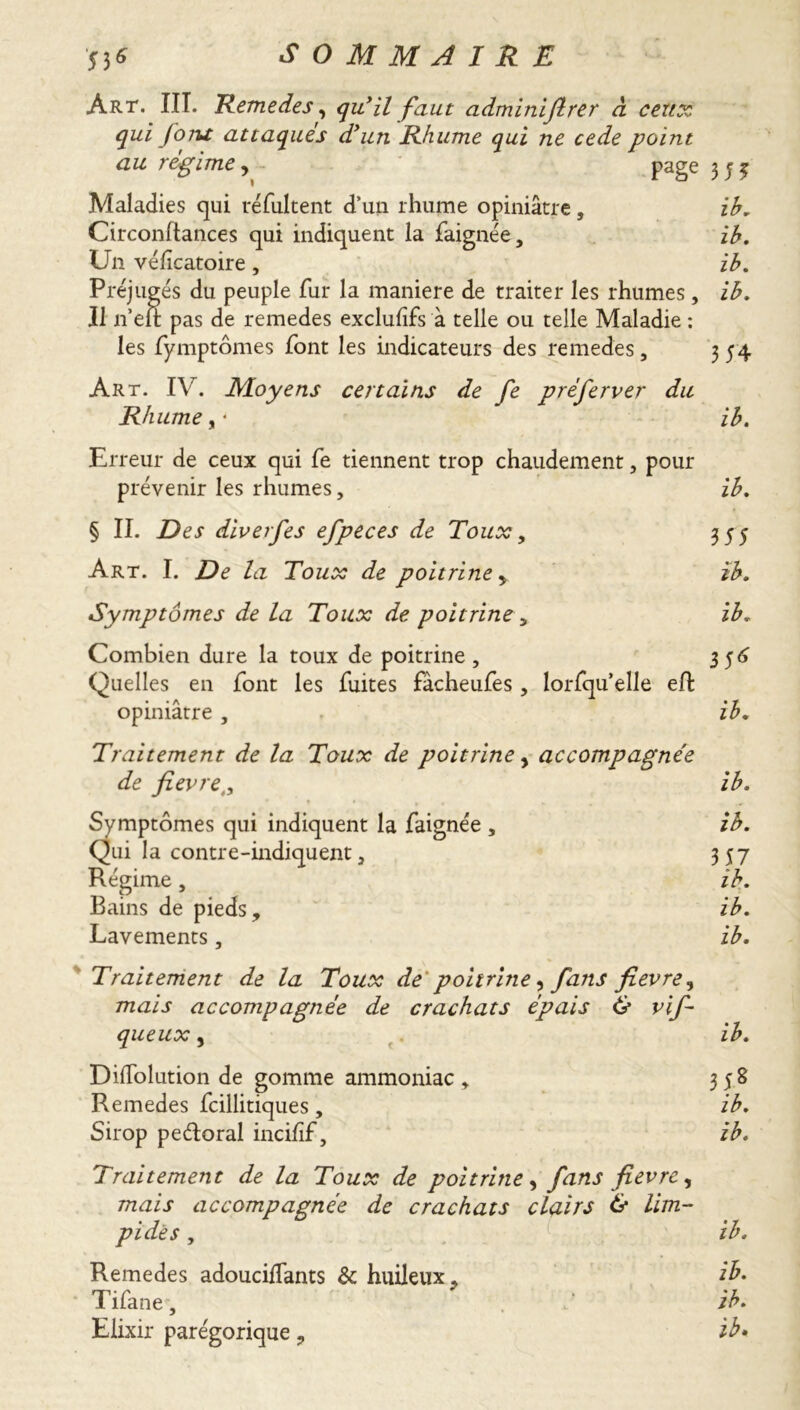 ^ O M M A IRE 53 * tx Art. III. Remedes, qu’il faut adminiftrer à cert: qui foru attaqués d’un Rhume qui ne cede point au régime, page 3 5 3 Maladies qui résultent d’un rhume opiniâtre, ib. Circonftances qui indiquent la faignée, ib. Un véficatoire, ib. Préjugés du peuple fur la maniéré de traiter les rhumes, ib. Il n’eft pas de remedes exclufifs à telle ou telle Maladie : les fymptômes font les indicateurs des remedes , 3 54 Art. IV. Moyens certains de fe préferver du Rhume y • ib. Erreur de ceux qui fe tiennent trop chaudement , pour prévenir les rhumes, ib. § II. Des diverfes efpeces de Toux, 355 Art. I. De la Toux de poitrine > ib. Symptômes de la Toux de poitrine > ib. Combien dure la toux de poitrine, 356 Quelles en font les fuites fâcheufes, lorsqu’elle eft opiniâtre , ib. Traitement de la Toux de poitrine, accompagnée de fievret, ib. Symptômes qui indiquent la faignée , ib. Qui la contre-indiquent, 357 Régime, ib. Bains de pieds, ib. Lavements, ib. Traitement de la Toux de poitrine, fans fievre, mais accompagnée de crachats épais O vif- queux , ib. DilTolution de gomme ammoniac, 358 Remedes fcillitiques, ib. Sirop pe&oral incifif, ib. Traitement de la Toux de poitrine y fans fievre y mais accompagnée de crachats clairs 6* lim- pides , V; ib. Remedes adouciifants & huileux, ib. Tifane, ‘ ib. Elixir parégorique, ib.