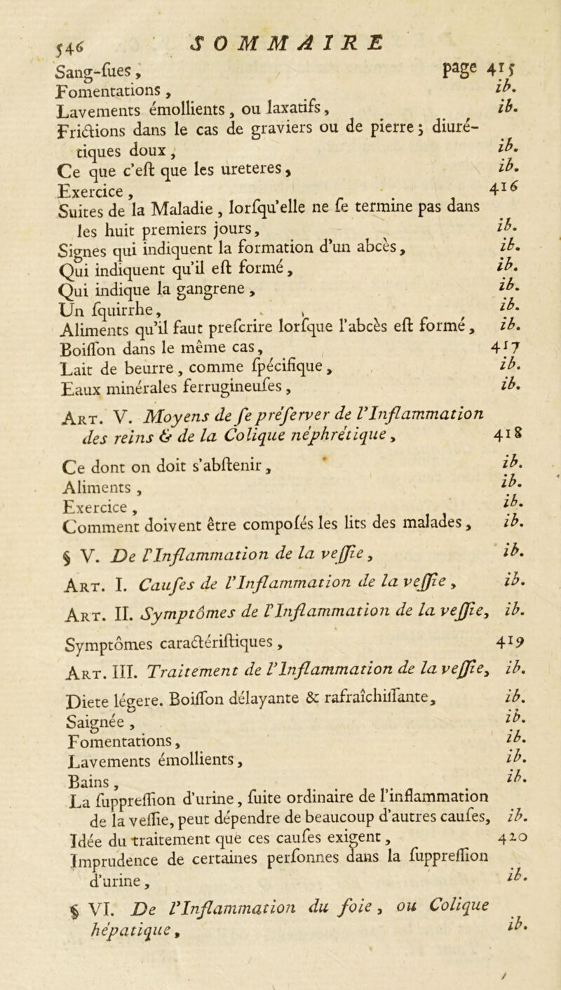 5 4^ Sang-fues, PaSe Fomentations, Lavements émollients, ou laxatifs, Fridions dans le cas de graviers ou de pierre ; diuré- tiques doux, Ce que c’eft que les ureteres, Exercice Suites de’la Maladie , lorfqu’elle ne fe termine pas dans les huit premiers jours. Signes qui indiquent la formation d’un abcès, Qui indiquent qu’il eft formé, Qui indique la gangrene , Un fquirrhe, , Aliments qu’il faut prefcrire lorfque l’abcès eft formé , Boiflon dans le même cas, Lait de beurre, comme fpécifîque, Eaux minérales ferrugineufes, Art. V. Moyens de fe préferver de VInflammation des reins & de la Colique néphrétique y Ce dont on doit s’abftenir, Aliments , Exercice , Comment doivent etre compofés les lits des malades, § V. De VInflammation de la vejjîe, Art. I. Caufes de VInflammation de la vejjîe , Art. II. Symptômes de VInflammation de la vejfie, Symptômes caradériftiques, Art. III. Traitement de Vlnflammation de la veffie, Diete légère. BoifTon délayante &: rafraîchiilante. Saignée , Fomentations, Lavements émollients, Bains, , La fuppreflion d’urine, fuite ordinaire de l’inflammation de la veflie, peut dépendre de beaucoup d’autres caufes. Idée du traitement que ces caufes exigent, Imprudence de certaines perfonnes dans la fuppreflion d’urine, § VI. De Vlnflammation du foie, ou Colique hépatique, 4*J ih. ib. ib. ib. 416 ib. ib. ib. ib. ib. ib. 417 ib. ib. 41S ib. ib. ib. ib. ib. ib. ib. 419 ib. ib. ib. ib. ib. ib. ib. 410 ib.