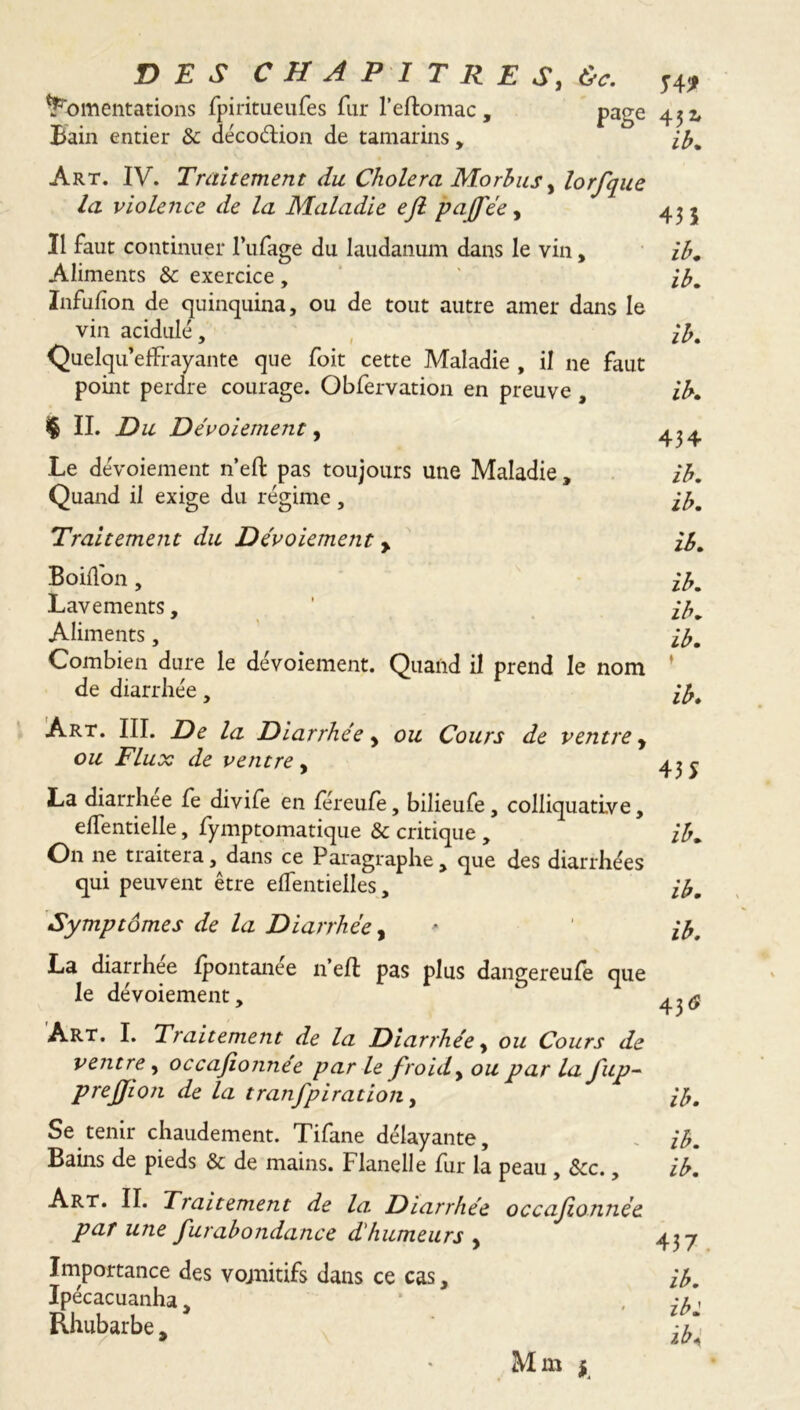 fomentations fpiritueufes fur l’eftomac, page Bain entier & décodion de tamarins , Art. IV. Traitement du Cholera Morbus, lorfque la violence de la Maladie efl pajfée, Il faut continuer l’ufage du laudanum dans le vin, Aliments &: exercice, Infufion de quinquina, ou de tout autre amer dans le vin acidulé, Quelqu’effrayante que foit cette Maladie , il ne faut point perdre courage. Obfervation en preuve , $ IL Du Dévoiement, Le dévoiement n’eft pas toujours une Maladie, Quand il exige du régime, T4* 45* ih. 435 ih, ib. ih. ib, 434 ib, ib. Traitement du Dévoiement > Boidon , Lavements, Aliments, Combien dure le dévoiement. Quand il prend le nom de diarrhée, ib. ib. ib. ib. t ib* Art. III. De la Diarrhée y ou Cours de ventre y ou Flux de ventre , 4^ La diarrhée fe divife en féreufe, bilieufe, colliquative, elfentielle, fymptomatique & critique , ib. On ne traitera, dans ce Paragraphe, que des diarrhées qui peuvent être elfentielles, ib. Symptômes de la Diarrhée, > ' ib. La diarrhée fpontanée n’eft pas plus dangereufe que le dévoiement. Art. I. Traitement de la Diarrhée, ou Cours de ventre, occajionnee par le froid, ou par la ftp- prejjion de la tranfpiration, ib. Se tenir chaudement. Tifane délayante, ib. Bains de pieds & de mains. Flanelle fur la peau , &c., ib. Art. II. Traitement de la Diarrhée occafonnée par une furabondance d'humeurs y 43-7 Importance des vojnitifs dans ce cas, ib. Ipecacuanha, * , eu » Rhubarbe, ±