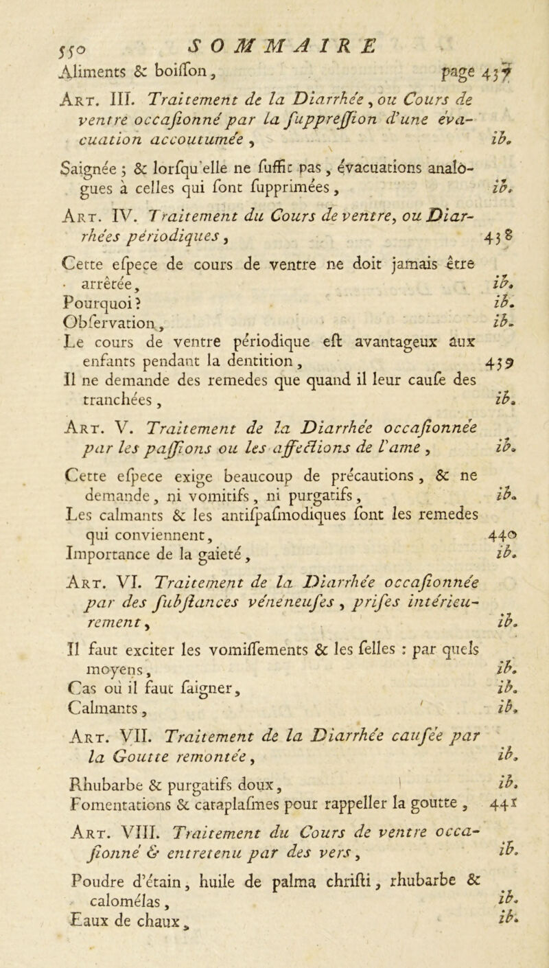 Aliments Sc boilfon, page 437 Art. III. Traitement de la Diarrhée , ou Cours de ventre occafeonné par la fupprejjion d’une éva- cuation accoutumée , \ Saignée ; Sc lorfqu'elle ne fuffic pas, évacuations analô- gues à celles qui font fupprimées, Art. IV. Traitement du Cours de ventre, ou Diar- rhées périodiques, Cette efpece de cours de ventre ne doit jamais être A _ / ih. ♦ f IP. 438 arretee •y 10» Pourquoi ? ih. Obfervation, ih. Le cours de ventre périodique efl avantageux aux enfants pendant la dentition, 439 Il ne demande des remedes que quand il leur caufe des tranchées, Art. V. Traitement de la Diarrhée occafionnée par les paffions ou les affeclions de lame , Cette efpece exige beaucoup de précautions , Sc ne demande , ni vomitifs , ni purgatifs, Les calmants Sc les antifpafmodiques font les remedes qui conviennent. ih. • ? ip. ih. Importance de la gaieté, 440 ih. Art. VI. Traitement de la Diarrhée occafionnée par des fiuhfiances véneneufes , prifes intérieu- rement , ih. Il faut exciter les vomifTements Sc les Telles : par quels moyens, ih. Cas où il faut faigner, ih. Calmants, ih. Art. VII. Traitement de la Diarrhée caufiée par la Goutte remontée, ih. Rhubarbe Sc purgatifs doux, ih. Fomentations Sc cataplafmes pour rappeller la goutte , 441 Art. VIII. Traitement du Cours de ventre occa- sionné & entretenu par des vers, ih. Poudre d’étain, huile de palma chrifli, rhubarbe Sc calomélas, Eaux de chaux „ ih. ih.