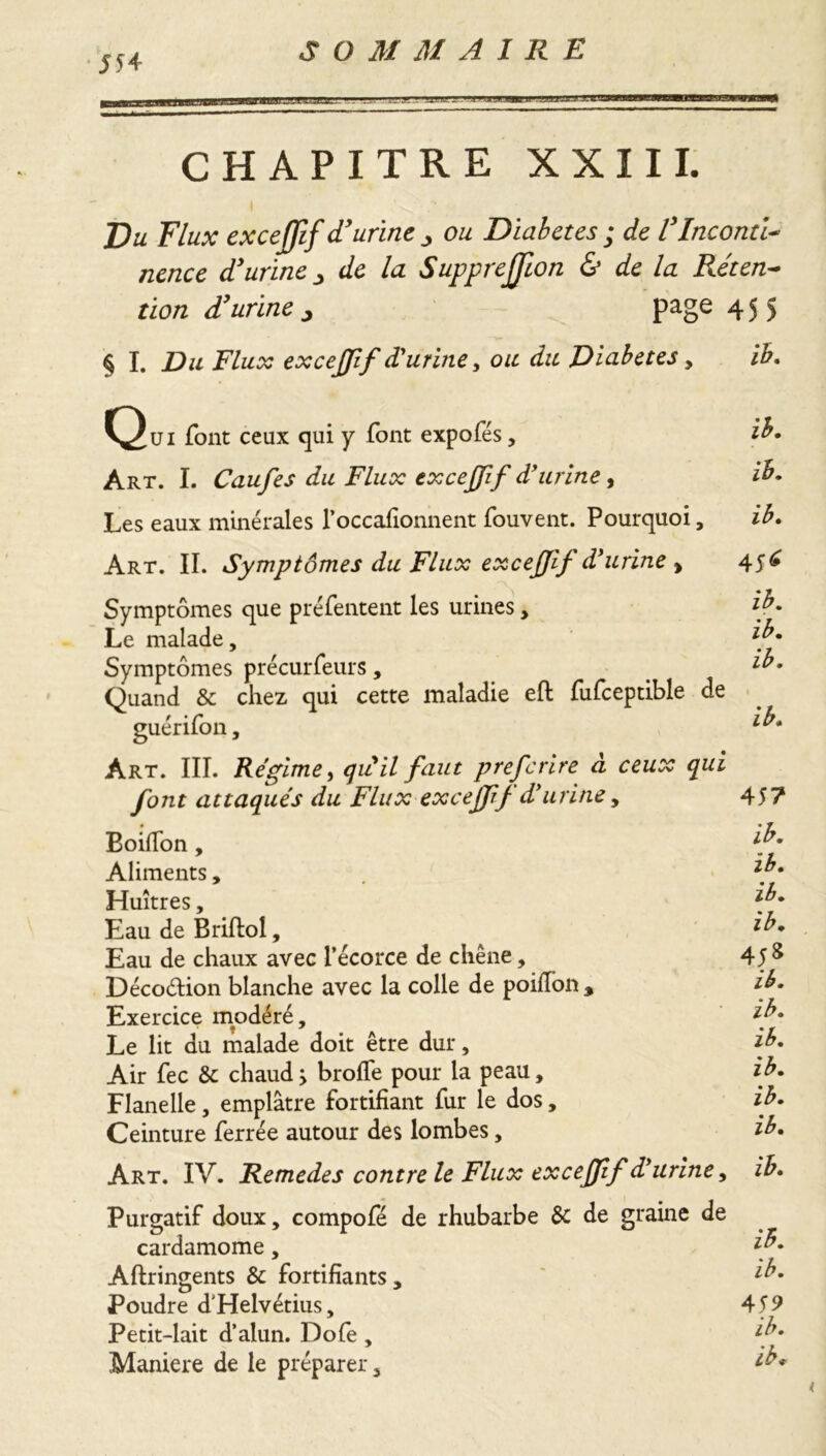 55 4 CHAPITRE XXIII. Du Flux excejjlf d'urine ou Diabetes ; de l'Inconti- nence d'urine 3 /a Supprejjlon & de la Réten- tion d'urine j page 455 § I. Du Flux excejjlf d'urine, ou du Diabetes , ib. Qui font ceux qui y font expofés, ib. Art. I. Caufes du Flux excejjlf d'urine , Les eaux minérales l’occafionnent fouvent. Pourquoi, ib. Art. II. Symptômes du Flux excejjlf d'urine , Symptômes que préfentent les urines, Le malade. Symptômes précurfeurs, Quand & chez qui cette maladie eft fufceptible de guérifon, Art. III. Régime, qu il faut prefcrire à ceux qui font attaqués du Flux excejf j d'urine, Boifion, Aliments, Huîtres, Eau de Briftol, Eau de chaux avec l’écorce de chêne, Décoétion blanche avec la colle de poifion , Exercice modéré. Le lit du malade doit être dur. Air fee & chaud > brofïe pour la peau, Flanelle, emplâtre fortifiant fur le dos, Ceinture ferrée autour des lombes, 4 S* ib. ib. ib. 1 ib. 45? ib. ib. ib. ib. 458 ib. ib. ib. ib. ib. ib. Art. IV. Remedes contre le Flux excejjlf d'urine, Purgatif doux, compofé de rhubarbe ôc de graine de cardamome, Aftringents & fortifiants. Poudre d’Helvétius, Petit-lait d’alun. Dofe , Maniéré de le préparer. ib. ib. 459 ib. ib* (