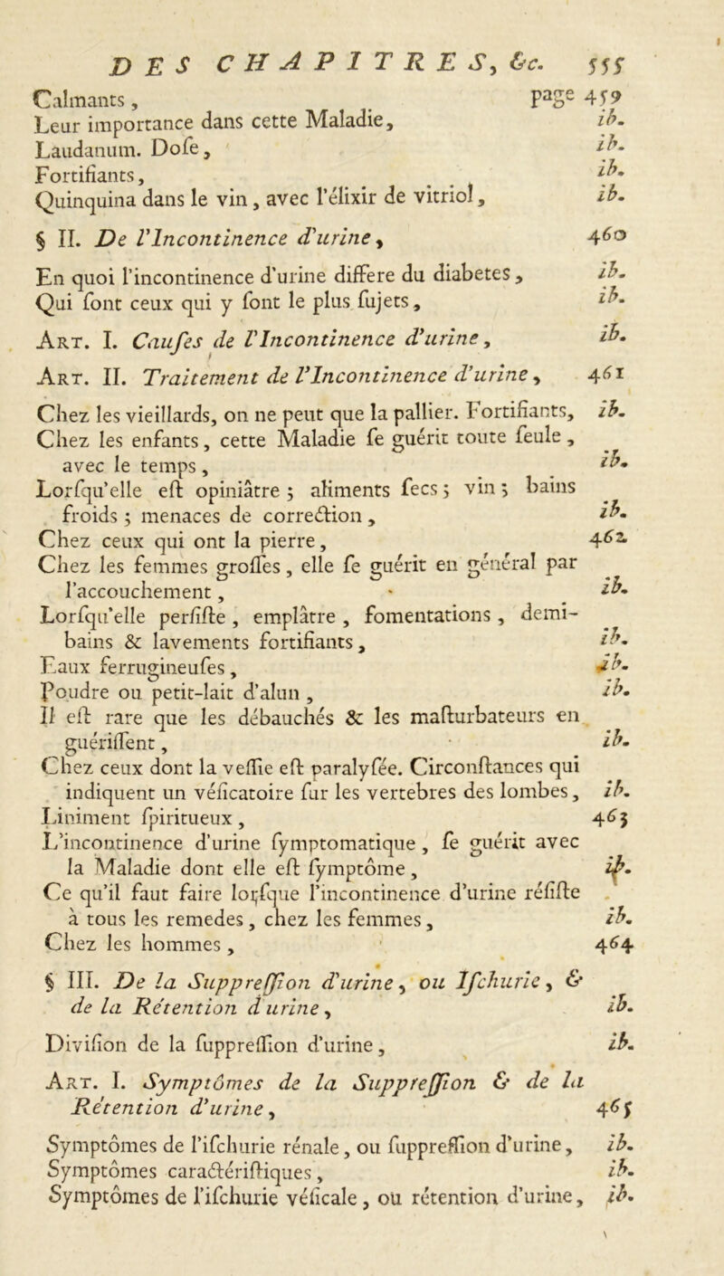 Calmants, PaSe 459 Leur importance dans cette Maladie, zb. Laudanum. Dofe, ib. Fortifiants, # % {b* Quinquina dans le vin, avec l’élixir de vitriol, ib. § II. De l'Incontinence d'urine, 46° En quoi l’incontinence d’urine différé du diabetes, ib. Qui font ceux qui y font le plus fujets, ib. Art. I. Caufes de l'Incontinence d'urine, ib. Art. II. Traitement de l'Incontinence d’urine , 461 Chez les vieillards, on ne peut que la pallier, fortifiants, ib. Chez les enfants, cette Maladie fe guérit toute feule, ^ avec le temps , ib. Lorfqu’elle eft opiniâtre 5 aliments fees; vin; bains froids ; menaces de correélion , ib. Chez ceux qui ont la pierre, 4*>2m Chez les femmes groffes, elle fe g;uérit en général par l’accouchement, * tu. Lorfqu’elle perfide , emplâtre , fomentations, demi- bains & lavements fortifiants, ib. Eaux ferrimineufes. db. O ' « y Foudre ou petit-lait d’alun , tu. Il efl rare que les débauchés & les madurbateurs en guériffent, • ib. Chez ceux dont la veflie eft paralyfée. Circonftances qui indiquent un véficatoire fur les vertebres des lombes, ib. Liniment fpiritueux, 46$ L’incontinence d’urine fymptomatique , fe guérit avec la Maladie dont elle efl fymptôme, iÿ. Ce qu’il faut faire loijfque l’incontinence d’urine réfifte à tous les remedes, chez les femmes, ib. Chez les hommes, ’ 464 § III. De la Suppreffion d'urine, ou Ij'churie, & de la Rétention d urine, ib. Divifion de la fupprelTion d’urine, ib. 9 Art. I. Symptômes de la Supprejfion & de la Rétention d'urine, 4^5 Symptômes de l’ifchurie rénale, ou fuppreffion d’urine, ib. Symptômes caraélérifliques, ib. Symptômes de l’ifchurie véficale, ou rétention d’urine, ib.