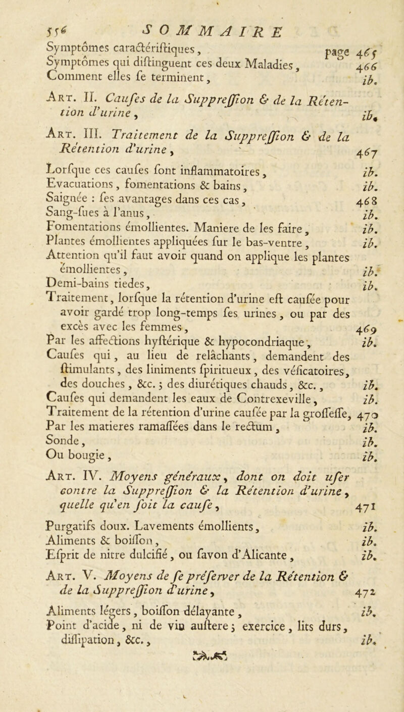 Symptômes cara&ériftiques, Symptômes qui diftinguent ces deux Maladies, Comment elles fe terminent. page 4Cf 4 f» ib. Art. IL Caufes de la Suppreffion & de la Reten- tion d’urine, Art., III. Traitement de la Suppreffion & de la Rétention d’urine, ' 447 Lorfque ces caufes font inflammatoires, ib. Evacuations, fomentations & bains, ib. Saignée : fes avantages dans ces cas, 468 Sang-fues à l’anus, ib. Fomentations émollientes. Maniéré de les faire, ib. Plantes émollientes appliquées fur le bas-ventre , ib. Attention qu’il faut avoir quand on applique les plantes émollientes, ib. Demi-bains tiedes, ib. Traitement, lorfque la rétention d’urine eft caufée pour avoir gardé trop long-temps fes urines, ou par des excès avec les femmes, 469 Par les affections hyftérique & hypocondriaque , ib. Caufes qui, au lieu de relâchants, demandent des ftimulants, des liniments fpiritueux , des véflcatoires, des douches, &c. ; des diurétiques chauds, &c., ib. Caufes qui demandent les eaux de Contrexeville, ib. Traitement de la rétention d’urine caufée par la groflefle, 470 Par les matières ramaflees dans le reétum , ib. Sonde, ib. Ou bougie, ib. Art. IV. Moyens généraux, dont on doit ufer contre la Suppreffion & la Rétention d’urine y quelle quen foit la caufe, 471 Purgatifs doux. Lavements émollients, ib. Aliments & boiflfon, ib. Efprit de nitre dulcifié, ou favon d’Alicante , ib. Art. V. Moyens de fe préferver de la Rétention & de la Suppreffion d'urine, 472 Aliments légers, boiffon délayante , ib. Point d’acide, ni de vio auftere} exercice , lits durs, diflipation, &c., ib.