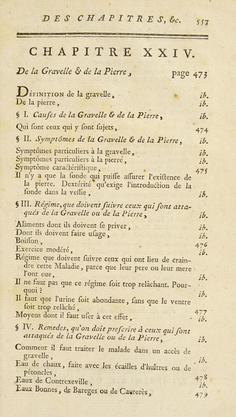 577 CHAPITRE XXIV. De la Gray elle & de la Pierre page 475 Définition de la gravelle. De la pierre, § I. Caufes de la Gravelle & de La Pierre, Qui font ceux qui y font fujets, § IL Symptômes de la Gravelle & de la Pierre, Symptômes particuliers à la gravelle. Symptômes particuliers à la pierre, Symptôme caradériftique, Il n’y a que la fonde qui puiffe alfurer l’exiftence de la pierre. Dextérité qu’exige l’introduction de la fonde dans la veflie , § III. Régime,que doivent fulvre ceux qui font atta- qués de La Gravelle ou de la Pierre, Aliments dont ils doivent fe priver, Dont ils doivent faire ufage, Boiifon , Exercice modéré. Régime que doivent fuivre ceux qui ont lieu de crain- die cette Maladie, parce que leur pere ou leur mere l’ont eue. Il ne faut pas que ce régime foit trop relâchant. Pour- quoi ? Il faut que l’urine foit abondante, fans que le ventre foit trop relâché, Moyens dont il faut ufer à cet effet, § IV. Remedes, qu on doitprefcrlre à ceux qui font attaqués de la Gravelle ou de la Pierre, Comment il faut traiter le malade dans un accès de gravelle , Eau de chaux, faite avec les écailles d'huîtres ou de pétoncles, Eaux de Contrexeville , Eau* Bonnes, de Bareges ou de Cawrerés, ib. ib. ib. Y '* 474 ib. ib. ib. 471 ib. ib. ib. ib. 476 ib. ib. 477 ib. ib. Ab. 47 8 ib. 479