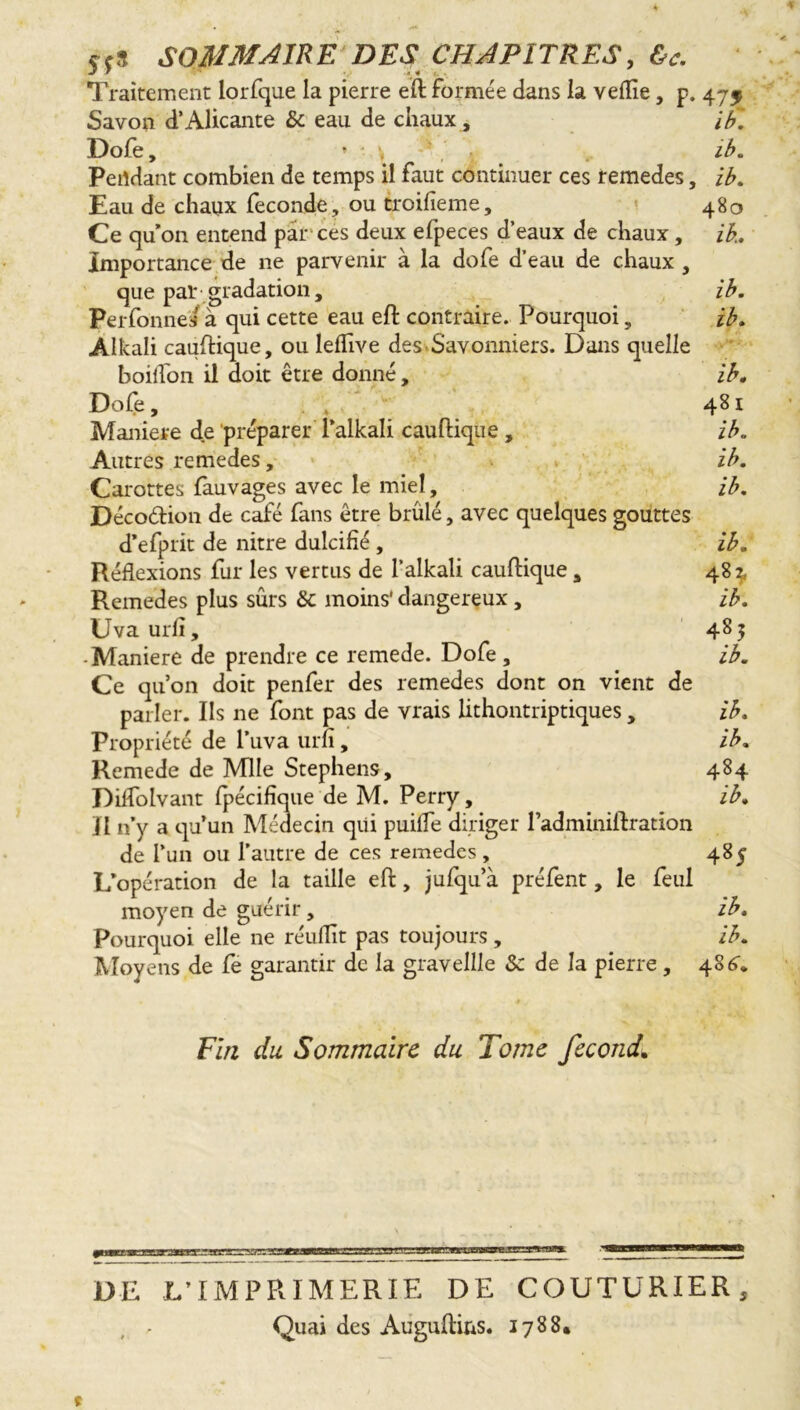 Sf3 SOMMAIRE DES CHAPITRES, &c. Traitement lorfque la pierre eft formée dans la veflie, p. 47$ Savon d’Alicante & eau de chaux, if. Dofe, * - \ ' ib. Pendant combien de temps il faut continuer ces remedes, iA Eau de chaux fécondé, ou troilîeme, 480 Ce qu’on entend par ces deux efpeces d’eaux de chaux, ik. Importance de ne parvenir à la dofe d’eau de chaux , que pal* gradation, ib. Perfonnes à qui cette eau eft contraire. Pourquoi, ib. Alkali cauftique, ou lelhve des Savonniers. Dans quelle boiifon il doit être donné, ib. Dofe, 481 Maniéré de préparer l’alkali cauftique , ib. Autres remedes, ib. Carottes fauvages avec le miel, ib. Décodion de café fans être brûlé, avec quelques gouttes d’efprit de nitre dulcifié , ib. Réflexions fur les vertus de l’alkali cauftique, 48^ Remedes plus sûrs 8c moins' dangereux, ib. Uva urfi, 4S5 -Maniéré de prendre ce remede. Dofe , ib. Ce qu’on doit penfer des remedes dont on vient de parler. Ils ne font pas de vrais lithontriptiques , ib. Propriété de l’uva urn, ib. Remede de Mlle Stephens, 484 Diffolvant fpécifique de M. Perry, ib. Il n’y a qu’un Médecin qui puiffe diriger l’adminiftration de l’un ou l’autre de ces remedes, 485 L’opération de la taille eft, jufqu’à préfent, le feul moyen de guérir, ib. Pourquoi elle ne réufïït pas toujours, ib. Moyens de fe garantir de la gravellle 8c de la pierre , 486* Fin du Sommaire du Tome fécond» '«IHM ■fe DE L’IMPRIMERIE DE COUTURIER, , . Quai des Augufti&s. 1788.