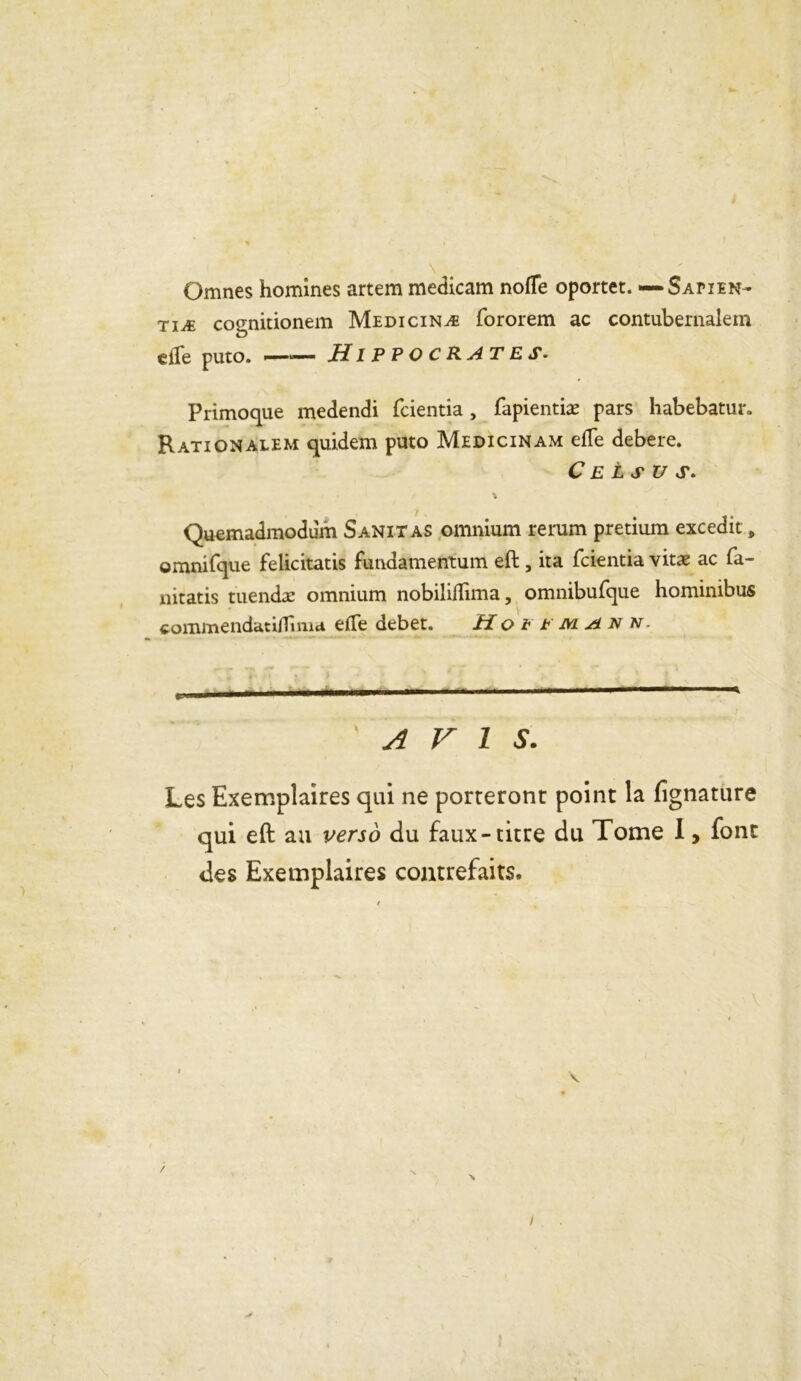 Omnes homines artem medicam noffe oportet. — Sapien- tiæ cognitionem Medicinæ fororem ac contubernalem eiTe puto. —— Hippocrates. Primoque medendi fcientia, fapientiæ pars habebatur. Rationalem quidem puto Medicinam efTe debere. C E L S U S> Quemadmodum Sanitas omnium rerum pretium excedit # omnifque felicitatis fundamentum eft , ita fcientia vitæ ac fa- nitatis tuendæ omnium nobiliifima, omnibufque hominibus commendatilTinia efte debet. H o t t m a n n. ±..m. ■■ I —'■■■ * 'AVIS. Les Exemplaires qui ne porteront point la fignature qui eft au verso du faux-titre du Tome I, font des Exemplaires contrefaits.