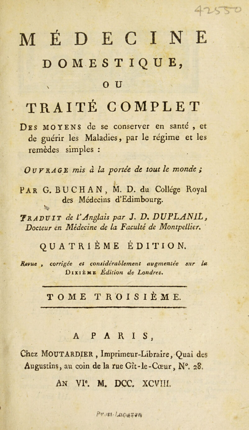 DOMESTIQUE, x o u TRAITÉ COMPLET Des MOYENS de se conserver en santé , et de guérir les Maladies, par le régime et les remèdes simples : Ou VRAGE mis à la portée de tout h monde ; PAR G. B U C H A N , M. D. du College Royal des Médecins d’Edimbourg. '. * Traduit de l'Anglais par J. D. DUPLAN1L, Docteur en Médecine de la Faculté de Montpellier. QUATRIÈME ÉDITION. Revue , corrigée et considérablement augmentée sur la Dixième Edition de Londres. TOME TROISIÈME. A PARIS, Chez MOUTARDIER , Imprimeur-Libraire, Quai des Augustins, au coin de la rue Gît-le-Cœur, N°. 28, An VIe. M# DCC. XCVIÎI. m-Lac4h