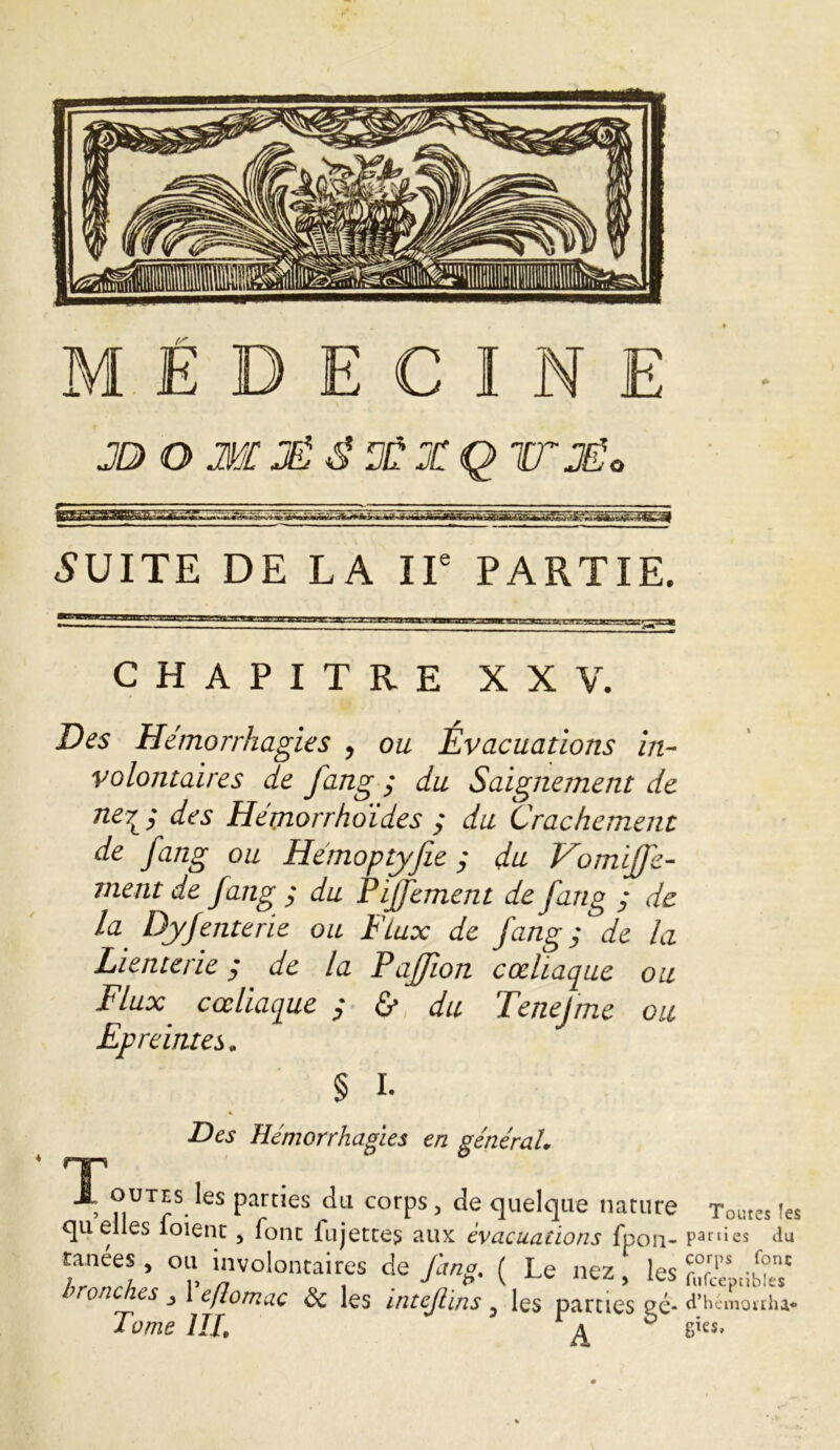 jo o m jé S X x q rr je „ **»aFv**j «SUITE DE LA IIe PARTIE. CHAPITRE XXV. Des Hémorrhagies , ou Évacuations in- volontaires de fang ; du Saignement de ner ; des Hémorrhoïdes ; du Crachement de fang ou Hémoptyjie ; du Vomiffc- ment de fang ; du Pijfement de fang ; de la Dyfenterie ou Flux de fang; de la Lienterie ; de la Paffion cœliaque ou Flux cœliaque ; & du Tenejme ou Epreintes. § I. Des Hémorrhagies en général\ , ^UTES tas parties du corps, de quelque nature quelles foient, font fujettes aux évacuations fpon- tanées, ou involontaires de fang. ( Le nez, les bronches 1 eftomac & les intejlins, les parties eé- Tome III. a b Tomes Tes parties du corps fonc fufceptibles d’h c mon lu* gies.