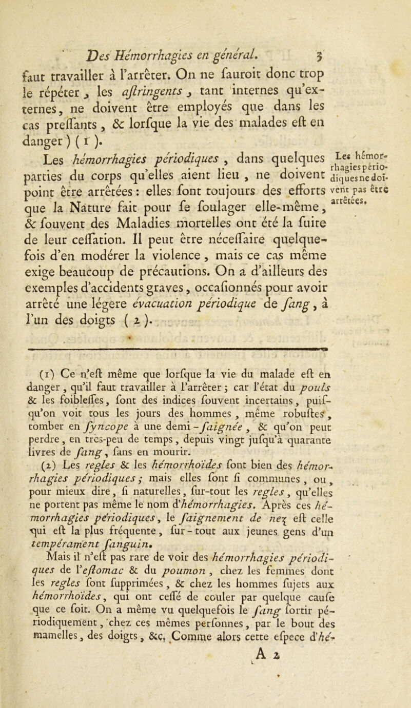 faut travailler à l’arrêter. On ne fauroit donc trop le répéter ^ les ajlringents > tant internes qu’ex- ternes, ne doivent être employés que dans les cas prenants, ôc lorfque la vie des malades eft en danger ) ( 1 ). Les hémorrhagies périodiques , dans quelques Le* hémor- parties du corps qu’elles aient lieu , ne doivent diquesnedoî- point être arrêtées: elles font toujours des efforts vent pas être que la Nature fait pour fe foulager elle*même, arretces* Ôc fouvent des Maladies mortelles ont été la fuite de leur ceftation. Il peut être néceffaire quelque- fois d’en modérer la violence , mais ce cas même exige beaucoup de précautions. On a d’ailleurs des exemples d’accidents graves, occafionnés pour avoir arrêté une légère évacuation périodique de fang, à l’un des doigts ( 2. ). (1) Ce n’eft même que lorfque la vie du malade eft en danger, qu’il faut travailler à l’arrêter ; car l’état du pouls & les foiblelfes, font des indices fouvent incertains, puif- qu’on voit tous les jours des hommes , même robufteS, tomber en fyncope à une demi - faignée , &c qu’on peut perdre, en très-peu de temps, depuis vingt jufqu’à quarante livres de fang, fans en mourir. (2) Les regies Sc les hémorrhoides font bien des he'mor* rhagies périodiques ; mais elles font fi communes, ou pour mieux dire, fi naturelles, fur-tout les regies, qu’elles ne portent pas même le nom & hémorrhagies. Après ces hé- morrhagies périodiques, le faignement de ne^ eft celle qui eft la plus fréquente, fur-tout aux jeunes gens d’un tempérament fanguin. Mais il n’eft pas rare de voir des hémorrhagies périodi- ques de Yeflomac & du poumon , chez les femmes dont les regies font fupprimées, & chez les hommes fujets aux hémorrhoides, qui ont cefte de couler par quelque caufe que ce foit. On a même vu quelquefois le fang lortir pé- riodiquement , chez ces mêmes perfonnes, par le bout des mamelles, des doigts, &c? Comme alors cette efpece d'hé* A 2é