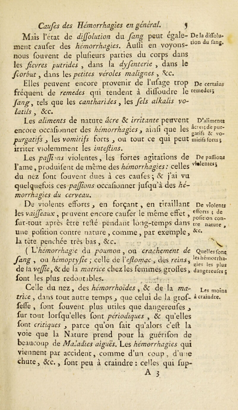 Mais l’écac de dijfolution du fang peut égale- Delàdiffolu* ment caufer des hémorrhagies. Audi en voyons- llon nous fou vent de pluheurs parties du corps dans les fievres putrides , dans la dyfenterie , dans le fcorbut, dans les petites véroles malignes , ^c. Elles peuvent encore provenir de l’ufage trop pe certains fréquent de remedes qui tendent à dilToudre le recedes; Jang, tels que les cantharides, les fels alkalis vo- latils , Sec. Les aliments de nature acre 8c irritante peuvent D’alîmcnw encore occafionner des hémorrhagies > ainli que les a^s;^ purgatifs jy les vomitifs forts , ou tout ce qui peut mitifs forts ÿ irriter violemment les inteftins. Les pajjims violentes, les fortes agitations de De panions Fame, produifent de même des hémorrhagies : celles vî#lemcs* du nez font Couvent dues à ces caufes j 8c j’ai vu quelquefois ces pajfwns occafionner jufqu’à des hé- morrhagies du cerveau. De violents efforts en forçant, en tiraillant De violent* les vaiffeaux , peuvent encore caufer le meme effet, cff°rts ? de iur-tout apres erre reite pendant long-temps dans tre nature , une pofîtion contre nature , comme , par exemple, &c* la tête penchée très bas, 8cc. v ( lé hémorrhagie du poumon , ou crachement de Quelles font fang , ou hémoptyfie ; celle de Xefiomac , des reins, ^he,”orrha- de la vejfiey8c de la matrice chez les femmes grolîes, dangereuses* font les plus redoutables. p. Celle du nez, des hémorrhoides , 8c de la ma- moins trice , dans tout autre temps j que celui de la grof- à craindre, felfe , font Couvent plus utiles que dangereufes ^ fur rout lorfqu’elles font périodiques , 8c qu’elles font critiques parce qu’on fait qu’alors c’eft la voie que la Nature prend pour la guérifon de beaucoup de Maladies aiguës. Les hémorrhagies qui viennent par accident, comme d’un coup, d’u >e chute, 8cc., font peu à craindre: celles qui fup- A wi