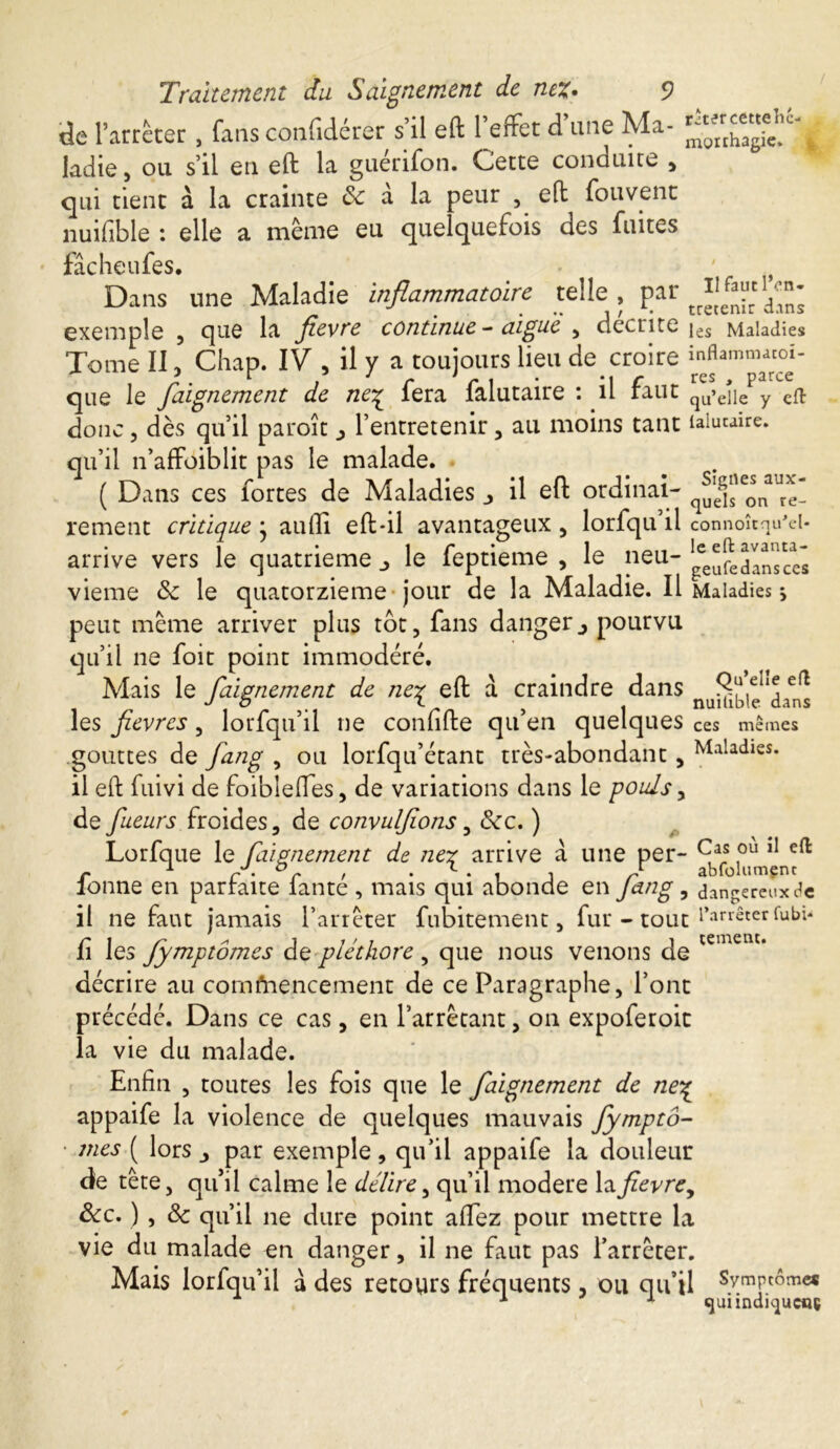 Il faut l’en- tretenir dans Traitement du Saignement de nez• 9 de l’arrêter , fans confidérer s’il eft 1 effet d une Ma- ladie, ou s’il en eft la guérifon. Cette conduire , qui tient à la crainte & a la peur , eft fouvent nuifible : elle a même eu quelquefois des fuites facheufes. Dans une Maladie inflammatoire telle , par exemple , que la fievre continue - aigue , décrite jes Maladies Tome II, Chap. IV , il y a toujours lieu de croire mflammacoi- que le Jaignement de ne^ lera laiutaire : il raut qu’eiie y eft donc 5 dès qu’il paroît , l’entretenir, au moins tant lalucaire. qu’il n’affoiblit pas le malade. ( Dans ces fortes de Maladies _> il eft ordinai- rement critique • aufli eft-il avantageux , lorfqu’il connoîtqu'el- arrive vers le quatrième _> le feptieme , le neu- ^^Insces vieme 8c le quatorzième jour de la Maladie. Il Maladies s peut même arriver plus tot, fans dangerj pourvu qu’il ne foit point immodéré. Mais le faignement de ne% eft à craindre dans n dans les fievres , lorfqu’il ne confîfte qu’en quelques ces mêmes gouttes de fang , ou lorfqu’étant très-abondant, Maladies, il eft fuivi de foiblefles, de variations dans le pouls, de fueurs froides, de convulfons , &rc. ) Lorfque le Calmement de ner arrive à une per- Cas ou il eft 1 O c l abfolumenc fonne en parfaite fanté , mais qui abonde en fang, dangereux de il ne faut jamais l’arrêter fubitement, fur - tout l'arrêter fubi< fi les fymptômes de pléthore , que nous venons de temem* décrire au commencement de ce Paragraphe , l’ont précédé. Dans ce cas, en l’arrêtant, on expoferoit la vie du malade. Enfin , toutes les fois que le faignement de ne% appaife la violence de quelques mauvais fymptô- • mes ( lors par exemple, qu’il appaife la douleur de tête, qu’il calme le délire, qu’il modéré lafievrey &c. ) , 8c qu’il ne dure point allez pour mettre la vie du malade en danger, il ne faut pas l’arrêter. Mais lorfqu’il à des retours fréquents, ou qu’il Symptômes