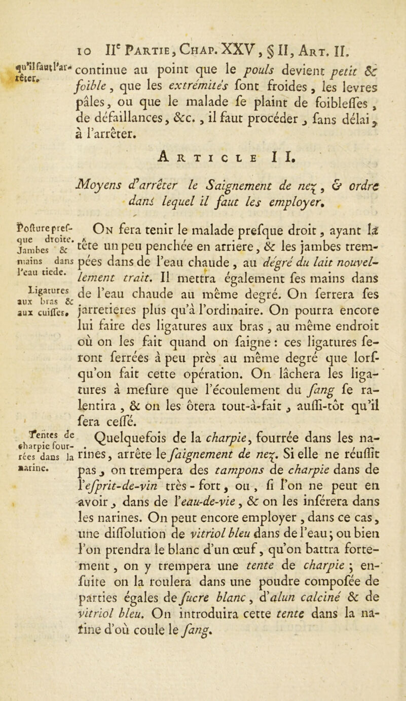 têtcr^aUt^ai cont*nue au P°*nc que Ie pouls devient petit Sc foible , que les extrémités font froides , les lev res pâles, ou que le malade fe plaint de foiblefles , de défaillances, &c. , il faut procéder j fans délai^ > 15 A 1 J a 1 arrêter. R T I C L E I i. Tofturepref- que droite. Jambes 6c mains dans Peau tiede. Ligatures aux bras 6c aux cuifles# Tentes de «harpie four- rées dans la aurine. Moyens dé arrêter le Saignement de ne^, & ordre dans lequel il faut les employer. *■ On fera tenir le malade prefque droit, ayant tête un peu penchée en arriéré, St les jambes trem- pées dans de l’eau chaude , au dé gré du lait nouvel- lement trait. Il mettra également fes mains dans de l’eau chaude au même degré. On ferrera fes jarretières plus qu’â l’ordinaire. On pourra encore lui faire des ligatures aux bras , au même endroit ou on les fait quand on faigne : ces ligatures fe- ront ferrées à peu près au même degré que lorf- qu’on fait cette opération. On lâchera les liga- tures à mefure que l’écoulement du fang fe ra- lentira , Si on les ôtera tout-â-fait , auflî-tot qu’il fera celTé. Quelquefois de la charpie, fourrée dans les na- rines , arrête le faignement de ne%. Si elle ne réudit pas j on trempera des tampons de charpie dans de Y efprit-de-vin très - fort, ou, (i l’on ne peut en avoir ^ dans de Y eau-de-vie, St on les inférera dans les narines. On peut encore employer , dans ce cas, une diflolution de vitriol bleu dans de l’eau ; ou bien l’on prendra le blanc d’un œuf, qu’on battra forte- ment, on y trempera une tente de charpie } en- fuite on la roulera dans une poudre compofée de parties égales de fucre blanc, dé alun calciné St de vitriol bleu. On introduira cette tente dans la na- fine d’où coule le fang.