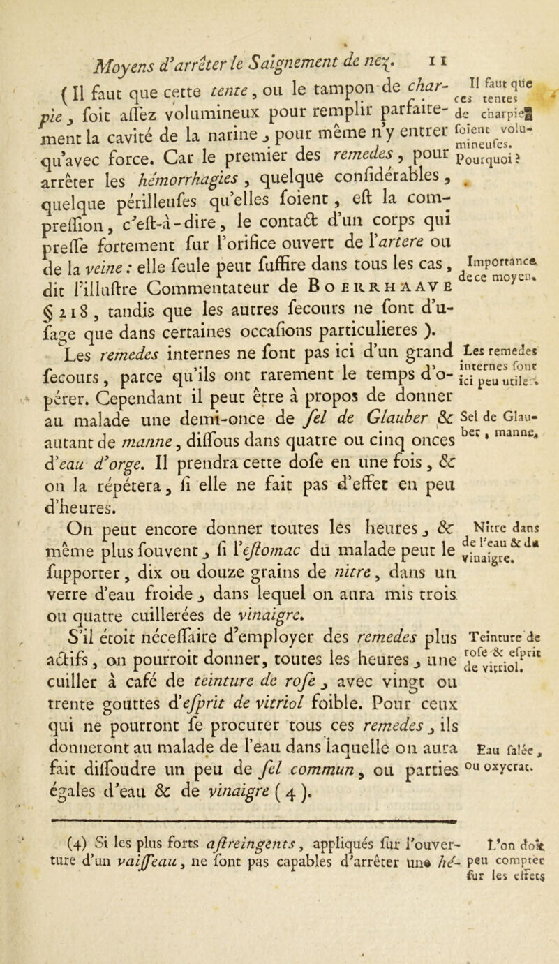 ( Il faut que cette tente, ou le tampon de char- pie , foie allez volumineux pour remplir parraite- de charpie^ ment la cavité de la narine , pour même n’y entrer foienc^lu- qu’avec force. Car le premier des remedes^ pour pourquoi ? arrêter les hémorrhagies , quelque confidcrables 3 # quelque pénlleufes qu elles foient , eft la coin- predion, c’effc-a-dire , le contaéfc dun corps qui preffe fortement fur l’orifice ouvert de l'ancre ou de la veine: elle feule peut fuffire dans tous les cas, Importance dit fiiluftre Commentateur de Boerrhaave § 2 i 8 5 tandis que les autres fecours ne font d’u- fage que dans certaines occafions particulières ). Les remedes internes ne font pas ici d’un grand les remedes fecours, parce qu ils ont rarement le temps do- icipeuutik:% - pérer. Cependant il peut être à propos de donner au malade une demi-once de fel de Glauber 8c Sel de Glau- autantde manne, diffous dans quatre ou cinq onces bec * manne* à'eau d'orge. Il prendra cette dofe en une fois, 8c on la répétera, fi elle ne fait pas d’effet en peu d’heures. On peut encore donner toutes les heures j <Sc Nitre dans même plus fou vent _> fi Yejlomac du malade peut le *** fupporter, dix ou douze grains de nitre, dans un verre d’eau froide dans lequel on aura mis trois ou quatre cuillerées de vinaigre. S’il étoit néceffaire d’employer des remedes plus Teinture de aéfcifs, on pourroit donner, toutes les heures 3 une cuiller à café de teinture de rofe ■, avec vingt ou trente gouttes à'efprit de vitriol foible. Pour ceux qui ne pourront fe procurer tous ces remedes ils donneront au malade de l’eau dans laquelle on aura Eau Talée, fait difioudre un peu de fel commun, ou parties 0u oxycrac. égales d’eau 8c de vinaigre ( 4 ). (4) Si les plus forts aflreingents, appliqués fur l'ouver- l’on dost ture d’un vaifTeaa, ne font pas capables d'arrêter un# hé- peu compter fur les dtec$