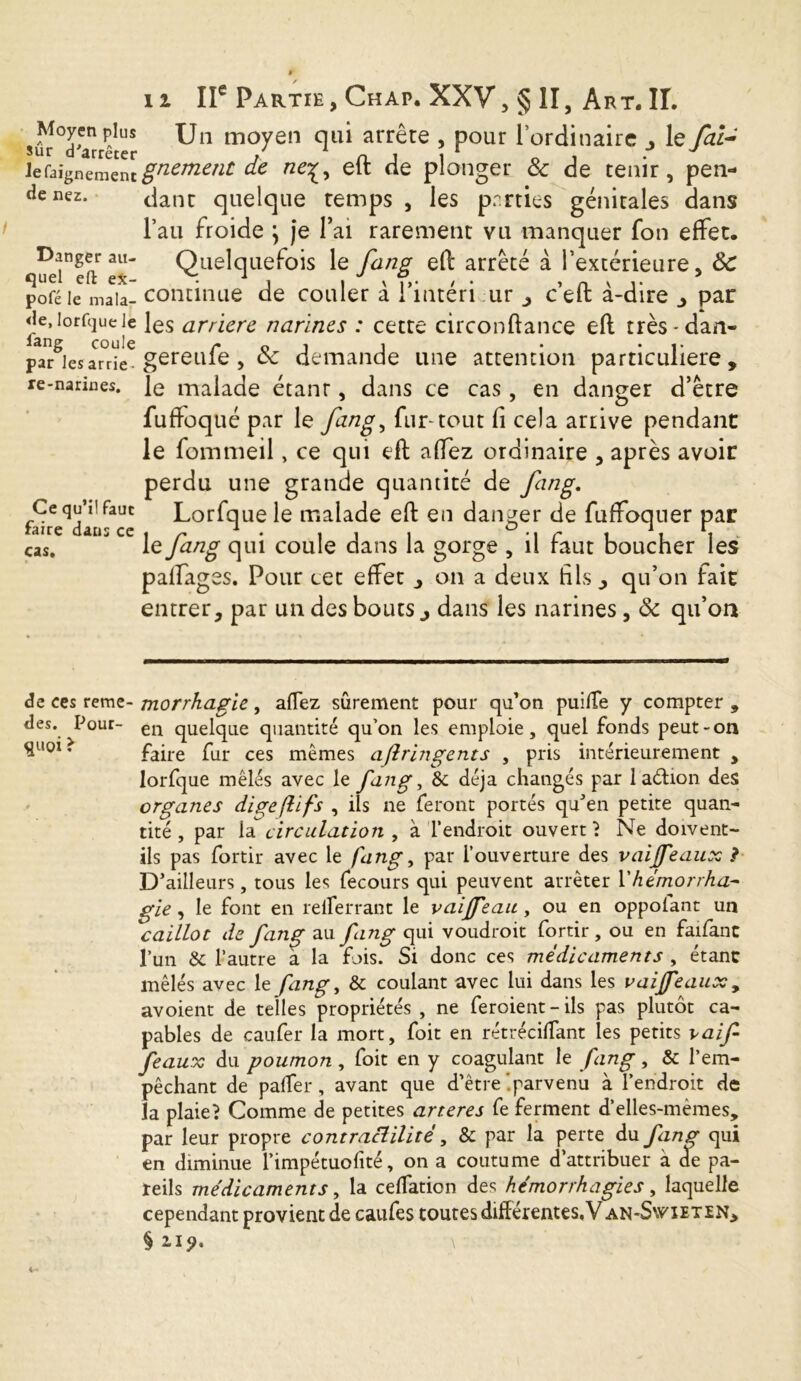 Moyen plus sur d'arrêter lefaignement de nez. Danger au- quel eft ex- pofé le mala- <le, lorfque Je fang coule par les arrie- re-narines. Ce qu’il faut faire dans ce cas. il IIe Partie, Chap. XXV, § II, Art. II. Un moyen qui arrête , pour l’ordinaire le fai- gnement de neç, eft de plonger & de tenir, pen- dant quelque temps , les pnrties génitales dans l’au froide \ je Pai rarement vu manquer fon effet. Quelquefois le fang eft arrêté à l’extérieure, ÔC continue de couler à l’intéri ur , c’eft à-dire par les arriéré narines : cette circonftance eft très-dan- gereufe, ôc demande une attention particulière, le malade étanr, dans ce cas, en danger d’être fuffoqué par le fang, fur tout fi cela arrive pendant le fommeil, ce qui eft affez ordinaire , après avoir perdu une grande quantité de fang. Lorfque le malade eft en danger de fuffoqner par le fang qui coule dans la gorge , il faut boucher les palfages. Pour cet effet , on a deux hls qu’on fait entrer, par un des bouts j dans les narines, ôc qu’où de ces reme- morrhagie, affez sûrement pour qu’on puilîe y compter 9 des. Pour- en quelque quantité qu’on les emploie, quel fonds peut-on SU0Ï ’ faire fur ces mêmes ajlrin gents , pris intérieurement , lorfque mêlés avec le fang, 8c déjà changés par 1 a&ion des organes dipejlifs , ils ne feront portés quJen petite quan- tité , par la circulation , à l’endroit ouvert} Ne doivent- ils pas fortir avec le fang, par l’ouverture des vaijfeaux ? D’ailleurs, tous les fecours qui peuvent arrêter Y hémorrha- gie , le font en refferrant le vaijfeau, ou en oppolant un caillot de fang au fang qui voudroit fortir, ou en faifanc l’un 8c l’autre à la fois. Si donc ces médicaments , étant mêlés avec le fang, & coulant avec lui dans les vaijfeaux, avoient de telles propriétés , ne feroient-ils pas plutôt ca- pables de caufer la mort, foit en rétrécitant les petits vaif féaux du poumon , foit en y coagulant le fang, 8c l’em- pêchant de paffer, avant que d’être Iparvenu à l’endroit de la plaie} Comme de petites arteres fe ferment d’elles-mèmes, par leur propre contractilité, 8c par la perte du fang qui en diminue l’impétuofité, on a coutume d’attribuer à de pa- reils médicaments, la ceffation des hémorrhagies, laquelle cependant provient de caufes toutes différentes, V an-Swieten, §21?. \