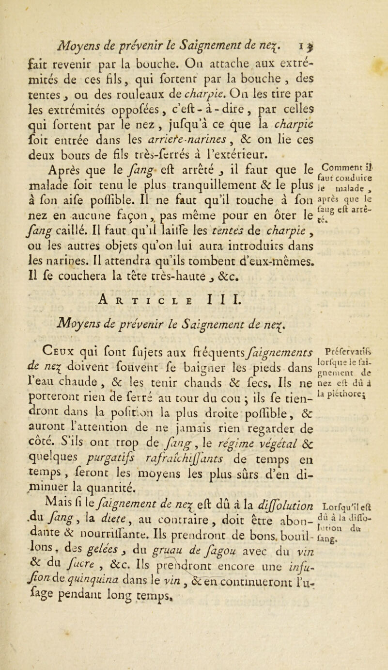 fait revenir par la bouche. On attache aux extré- mités de ces fils, qui fortenr par la bouche , des tentes ^ ou des rouleaux de charpie. On les tire par les extrémités oppofées, c’eft-à-dire, par celles qui fortent par le nez , jufqu a ce que la charpie foit entrée dans les arriete-narines, 8c on lie ces deux bouts de fils très-ferrés à l’extérieur. Après que le fang eft arrêté 3 il faut que le malade foit tenu le plus tranquillement 8c le plus à fon aife poflible. Il ne faut qu’il touche à fon nez en aucune façon, pas même pour en ôter le fang caillé. Il faut qu’il lailfe les tentes de charpie , ou les autres objets qu’on lui aura introduits dans les narines. Il attendra qu’ils tombent d’eux-mêmes. Il fe couchera la tête très-haute j 8cc. Article III. • v • f Moyens de prévenir le Saignement de /zqr. Ceux qui font fujets aux fréquentsfaignements de ne^ doivent fouveht fe baigner les pieds dans 1 eau chaude , 8c les tenir chauds 8c fees. Us ne porteront rien de ferré au tour du cou j ils fe tien- dront dans la pohnoïi la plus droite pollible, 8c auront l attention de ne jamais rien regarder de cote. S ils ont trop de fin g, le régime végétal 8c quelques purgatifs rafraîchi]] ants de temps en temps, feront les moyens les plus surs d’en di- minuer la quantité. Mais (i \e faignement de ne^ eft dû à la diffolution Aw. fang ^ la diete, au contraire , doit être abon- dante 8c nourrilfante. Ils prendront de bons.bouil- lons , des gelees y du gruau de fagou avec du vin 8c du Jucre , 8cc. Us pre)adront encore une infu- fonde quinquina dans le vin , ccen continueront l’u- fage pendant long temps. Comment îl< faut conduire lé malade , après que le faug eft arrê- / t/a Préfervatif> lorfque le fai- gnement de nez eft dû i la pléthore* Lorfqu’i! eft dû à la diflo- lution du fang.