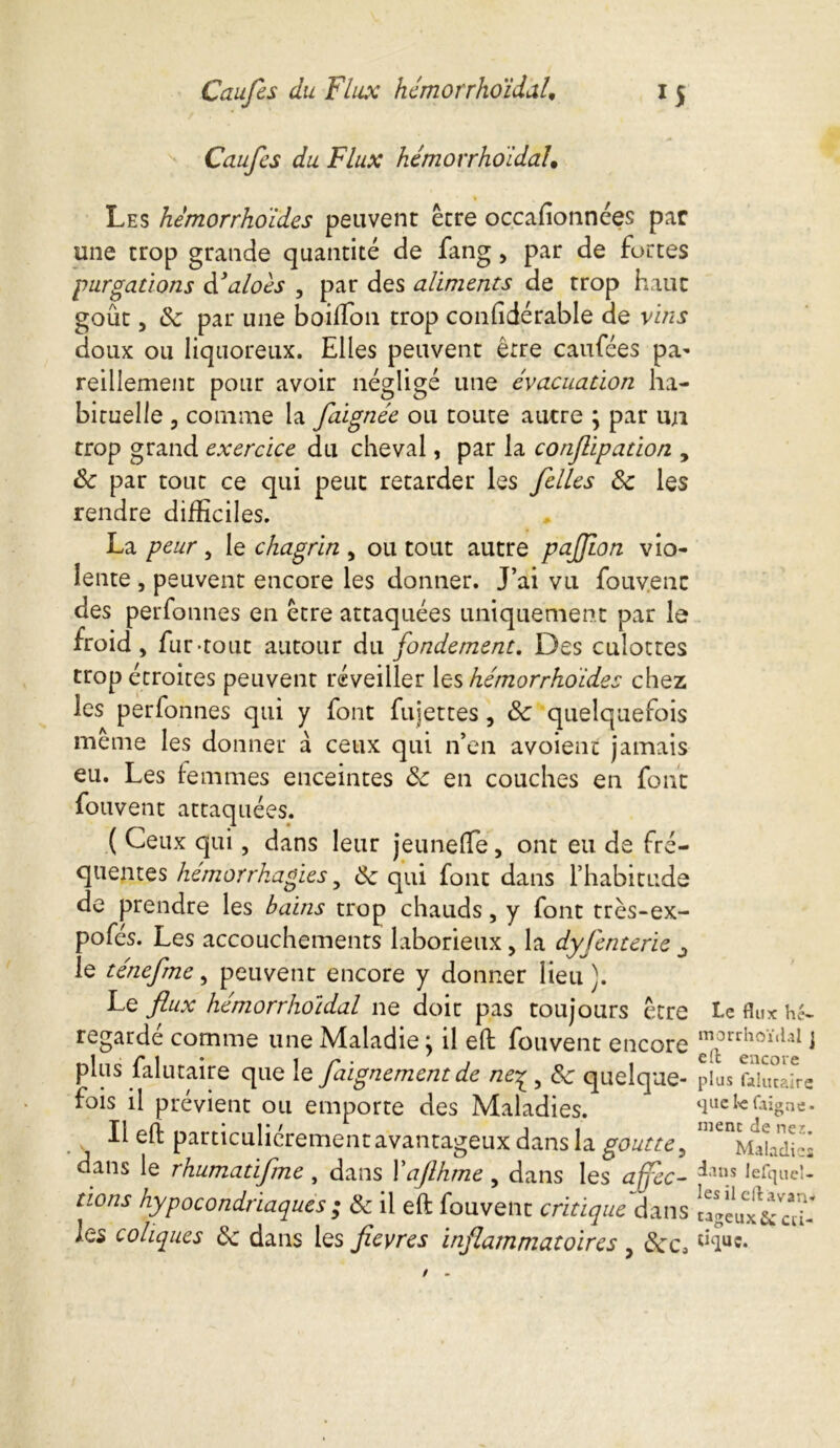 Caufes du Flux hemorrhoidal. Les hemorrhoides peuvent être occasionnées par une trop grande quantité de fang, par de fortes purgations d'aloes , par des aliments de trop haut goût, Sc par une boiffion trop confidérable de vins doux ou liquoreux. Elles peuvent être caufées pa- reillement pour avoir négligé une évacuation ha- bituelle , comme la faignée ou toute autre \ par un trop grand exercice du cheval, par la conjlipation , Sc par tout ce qui peut retarder les /elles Sc les rendre difficiles. La peur 5 le chagrin , ou tout autre pajjion vio- lente , peuvent encore les donner. J’ai vu fouvent des perfonnes en être attaquées uniquement par le froid , fur-tout autour du fondement. Des culottes trop étroites peuvent réveiller les hémorrhoïdes chez les perfonnes qui y font fujettes, Sc quelquefois même les donner à ceux qui n’en avoienc jamais eu. Les femmes enceintes Sc en couches en font fouvent attaquées. ( Ceux qui, dans leur jeunefle, ont eu de fré- quentes hémorrhagies y Sc qui font dans l’habitude de prendre les bains trop chauds, y font très-ex- pofés. Les accouchements laborieux, la dyfenterie ^ le ténefme, peuvent encore y donner lieu). Le flux hémorrhoidal ne doit pas toujours être regardé comme une Maladie} il eft fouvent encore plus falutaire que le faignement de ne£ 5 Sc quelque- fois il prévient ou emporte des Maladies. Il eft particuliérement avantageux dans la goutte , dans le rhumatifme , dans Xafihme , dans les affec- tions hypocondriaques ; Sc il eft fouvent critique dans les coliques Sc dans les fleyres inflammatoires , Scc, I.c flux hé- morrhoïdal J eft encore plus falutaire 411e le faigne • ment de ne?,. Maladies dans lefqueU les il eft avan- tageux &; cri- tique.