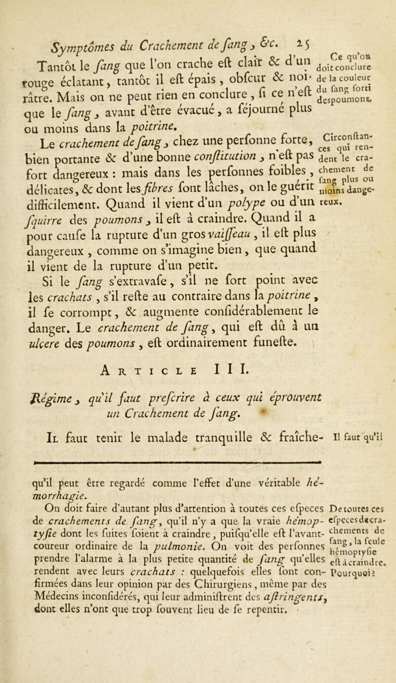 Tantôt le fang que l’on crache eft clair Sc d un do5fc* nqclJu°* tou^e éclatant, tantôt il eft épais , obfcur & nor de la couleur râtre. Mais on ne peut rien en conclure , fi ce n eft dgSpa0nunm°nSt que le fang 3 avant d’être évacué , a féjourne plus ou moins dans la poitrine. Le crachement de fang, chez une perfonne forte, bien portante & d’une bonne conjlitution , n'eft pas dent le era- fort dangereux : mais dans les perfonnes foibles, che™™ £ délicates, & dont les fibres font laches, on le guérit moins dange- difficilement. Quand il vient d’un polype ou d’un reux. fquirre des poumons > il eft à craindre. Quand il a pour caufe la rupture d’un grosvaijfeau , il eft plus dangereux , comme on s’imagine bien, que quand il vient de la rupture d’un petit. Si le fang s’extravafe, s’il ne fort point avec les crachats , s’il refte au contraire dans la poitrine , il fe corrompt, & augmente confidérablement le danger. Le crachement de fang, qui eft du à un ulcere des poumons , eft ordinairement funefte. Article III. Régime > quil faut preferire d ceux qui éprouvent un Crachement de fang. Il faut tenir le malade tranquille de fraîche- Il faut qu'il qu’il peut être regardé comme l’effet d’une véritable hé- morrhagie. On doit faire d’autant plus d’attention à toutes ces efpeces De toutes ces de crachements de fang, qu’il n’y a que la vraie he'mop- efpccesd«cra- tyfie dont les fuites foient à craindre, puifqu’elle eft l’avant- chements de coureur ordinaire de la pulmonie. On voit des perfonnes tyfie C prendre l’alarme à la plus petite quantité de fang quelles JlUcr^nîfre. rendent avec leurs crachats : quelquefois elles font con- Pourquoi> fïrmées dans leur opinion par des Chirurgiens, même par des Médecins inconlidérés, qui leur adminiftrent des aflvingentSy dont elles n’ont que trop fouvent lieu de fe repentir. ■