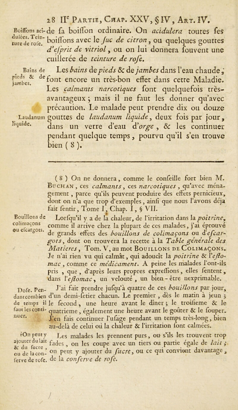 BoiflTom aci-de fa boilTon ordinaire. On acidulcra toutes fes 1 * / rp * ture de roT. ^°^ons avec e Juc citron, ou quelques gouttes d3efprit de Vitriol, ou on lui donnera fouvent une cuillerée de teinture de rofe. Bains de Les bains de pieds 8c de jambes dans l’eau chaude , f!ffibes& def°nt encore un très-bon effet dans cette Maladie, Les calmants narcotiques font quelquefois très- avantageux ; mais il ne faut les donner qu’avec précaution. Le malade peut prendre dix ou douze Laudanum gouttes de laudanum liquide, deux fois par jour, liquide. dans un verre d’eau d’orge , 8c les continuer pendant quelque temps, pourvu qu’il s’en trouve bien ( 8 ). Bouillons de colimaçons j ou efcargocs. ( 8 ) On ne donnera, comme le confeille fort bien M. Buchan, ces calmants, ces narcotiques, qu’avec mena,- gement, parce qu’ils peuvent produire des effets pernicieux, dont on n’a que trop d’exemples, ainlî que nous l’avons déjà fait fentir, Tome I, Chap. I, § VII. Lorfqu’il y a de la chaleur, de l’irritation dans la poitriney comme il arrive chez la plupart de ces malades, j’ai éprouvé de grands effets des bouillons de colimaçons ou d'ejear- got s, dont on trouvera la recette à la Table générale des Matières, Tom. V, au mot Bouillons de Colimaçons. Je n’ai rien vu qui calmât, qui adoucît la poitrine & Vejlo- mac , comme ce médicament. A peine les malades l’ont-ils pris , que , d’après leurs propres exprelîîons, elles fentent, dans YeJlomaCy un velouté, un bien-être nexprimable. Dofe. Pen- J’ai fait prendre jufqu’à quatre de ces bouillons par jour, dam combien d’un demi-fetier chacun. Le premier , dès le matin à jeun j de temps il le fécond, une heure avant le dîner \ le troilieme & le faut les conti- quatrième, également une heure avant le goûter & le louper. iuier* J’en fais continuer l’ufage pendant un temps très-long, bien au-delà de celui où la chaleur & l’irritation font calmées. iOn peut y j^es malaùes les prennent purs, ou s’ils les trouvent trop fades , on les coupe avec un tiers ou partie égale de lait ; ou de lacon- 011 Peut Y ajouter du fucre, ou ce qui convient davantage, fervederofe. de la conferve de rofe. J