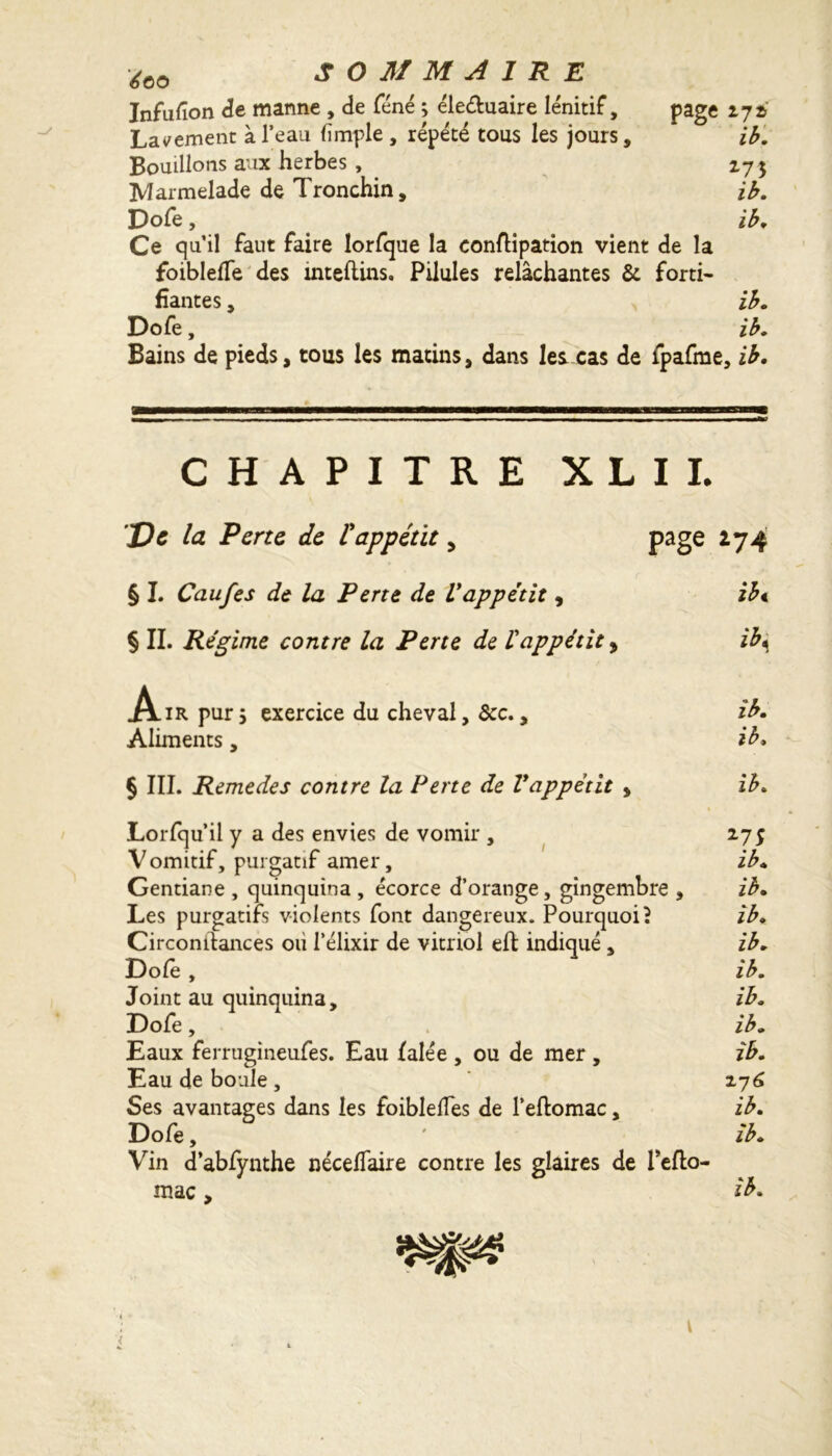 Infufîon de manne , de féné ; ék&uaire lénitif, page 272-' Lavement à l’eau (impie , répété tous les jours. Bouillons aux herbes , Marmelade de Tronchin, Dofe, Ce qu’il faut faire lorfque la conftipation vient de la foiblefTe des inteftins. Pilules relâchantes & forti- fiantes , Dofe, ib. 275 ib. ib. ib. ib. Bains de pieds, tous les matins, dans les cas de fpafme, ib. CHAPITRE X L I I. De la Perte de l'appétit > page *74 § L Caufes de la Perte de Vappétit , ib< § II. Régime contre la Perte de l'appétit * ïb\ Air pur 5 exercice du cheval, ôcc., ib. Aliments, ib. § III. Remedes contre la Perte de Vappétit * ib. « Lorfqu’il y a des envies de vomir , 275 Vomitif, purgatif amer, ib. Gentiane , quinquina , écorce d’orange, gingembre , ib. Les purgatifs violents font dangereux. Pourquoi? ib. Circonilances ou l’élixir de vitriol eft indiqué , ib. Dofe , ib. Joint au quinquina, ib. Dofe, ib. Eaux ferrugineufes. Eau lalée , ou de mer , ib. Eau de boule , 276 Ses avantages dans les foibleïïes de l’eftomac, ib. Dofe, ' ib. Vin d’abfynthe néceffaire contre les glaires de Teflo- mac > ib.