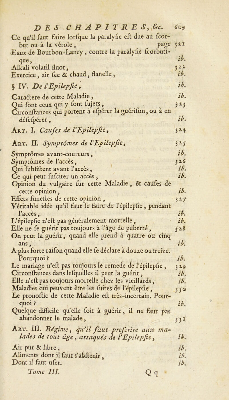 Ce qu’il faut faire lorfque la paralyse eft due au fcor- but ou à la vérole , page 3 2, i Eaux de Bourbon-Lancy, contre la paralyne icorbuti- que, 2'** Alkali volatil fluor, 3 2.2. Exercice , air fee & chaud, flanelle , ib. § IV. De VEpilepfie, ib. Caraétere de cette Maladie , ib. Qui font ceux qui y font fujets, ^ 3 2.3 Circonftances qui portent à efpérer la guérifon,ou à en défefpérer, ib. Art. L Caufes de VEpilepfie, 32.4 Art. II. Symptômes de VEpilepfie, 3 2.y Symptômes avant-coureurs, ib. Symptômes de l’accès, 32.6 Qui fubfiftent avant l’accès, ib. Ce qui peut fufeiter un accès, ib. Opinion du vulgaire fur cette Maladie , & caufes de cette opinion, ib. Effets funeftes de cette opinion , 317 Véritable idée qu’il faut fe faire de l’épilepfîe, pendant l’accès, ib. L’épilepfie n’eft pas généralement mortelle, ib. Elle ne fe guérit pas toujours à l’âge de puberté, 318 On peut la guérir, quand elle prend à quatre ou cinq ans, ib. A plus forte raifon quand elle fe déclare à douze ou treize. Pourquoi? ib. Le mariage n’eft pas toujours le remede de l'épilepfie , 3 2.9 Circonftances dans lefquelles il peut la guérir, ib. Elle n’eft pas toujours mortelle chez les vieillards, ib. Maladies qui peuvent être les fuites de l’épilepfie , 33» Le pronoftic de cette Maladie eft très-incertain. Pour- quoi ? _ ib. Quelque difficile quelle foit à guérir, il ne faut pas abandonner le malade, 331 Art. III. Régime y qu’il faut preferire aux ma- lades de tout âge , attaqués de VEpilepfie, ib. Air pur & libre , ib. Aliments dont il faut s’abftenir, ib. Dont il faut ufer. ib. , Tome IIL Q q