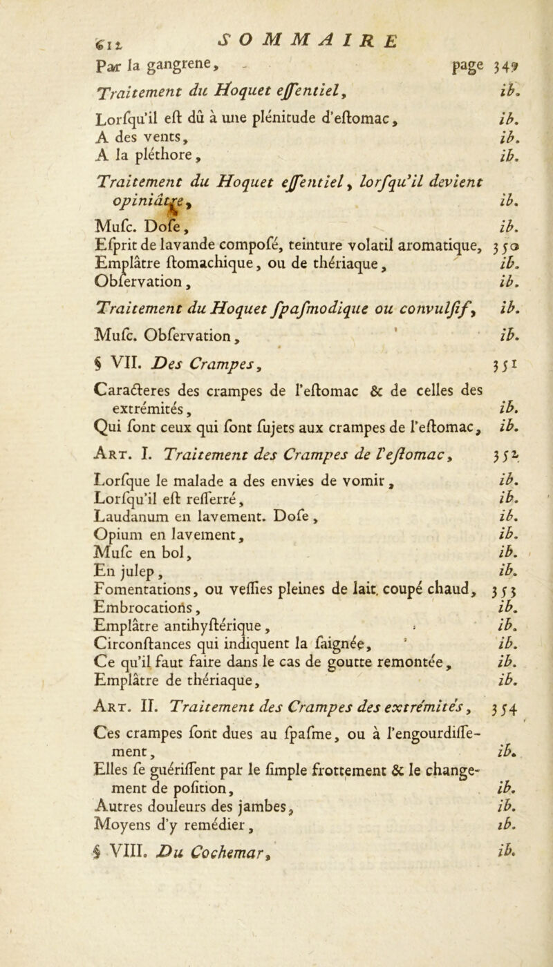 611 Par la gangrene, _ page 34? Traitement du Hoquet etfentiel, ib. Lorfqu’il eft dû à une plénitude d’eftomac, ib. A des vents, ib. A la pléthore , ib. Traitement du Hoquet ejfentiel, lorfqu'il devient opiniâtre y Mule. Dofe, Efprit de lavande compofé, teinture volatil aromatique. Emplâtre ftomachique, ou de thériaque, Observation, ib. ib. 35° ib. ib. Traitement du Hoquet fpafmodique ou convuljify ib. Mufc. Obfervation, ib. 0 § VII. Des Crampes, 351 Caraéteres des crampes de l’eftomac & de celles des extrémités, ib. Qui font ceux qui font Sujets aux crampes de l’eftomac, ib. Art. I. Traitement des Crampes de Vejlomac, 351 Lorfque le malade a des envies de vomir, ib. Lorfqu’il eft relferré, ib. Laudanum en lavement. Dofe , ib. Opium en lavement, ib. Mufc en bol, ib. En julep, ib. Fomentations, ou velTies pleines de lait, coupé chaud, 355 Embrocations, ib. Emplâtre antihyftérique, » ib. Circonftances qui indiquent la Saignée, ib. Ce qu’il faut faire dans le cas de goutte remontée, ib. Emplâtre de thériaque, ib. Art. II. Traitement des Crampes des extrémités, 354 Ces crampes font dues au fpafme, ou à l’engourdilTe- ment, ib- Autres douleurs des jambes, ib. Moyens d’y remédier, ib. § VIII. Du Cochemar%