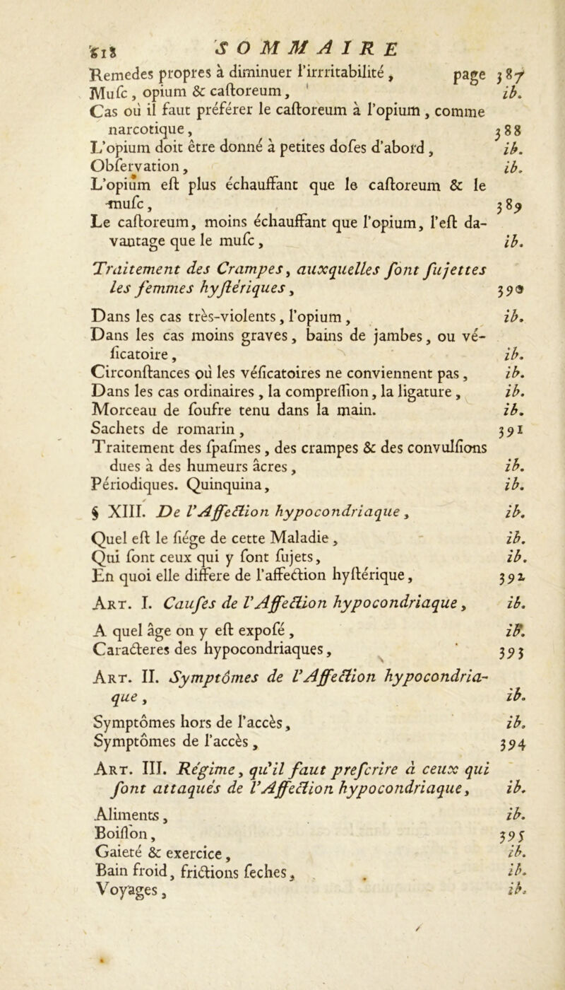 Remettes propres à diminuer l’irrritabilité, page 3 87 Mute , opium & caftoreum, ib. Cas où il faut préférer le caftoreum à l’opium , comme narcotique, 388 L’opium doit être donné à petites dofes d’abord , ib. Observation, ib. L’opium eft plus échauffant que le caftoreum & le miufc, 385 Le caftoreum, moins échauffant que l’opium, l’eft da- vantage que le mute , ib. Traitement des Crampes, auxquelles font fit jettes les femmes hyjlëriques, 39$ Dans les cas très-violents, l’opium , ib. Dans les cas moins graves, bains de jambes, ou vé- licatoire, ib. Circonftances où les véfîcatoires ne conviennent pas, ib. Dans tes cas ordinaires , la compreffion, la ligature , ib. Morceau de foufre tenu dans la main. ib. Sachets de romarin , 3 91 Traitement des fpafmes, des crampes & des convulfions dues à des humeurs âcres, ib. Périodiques. Quinquina, ib. s § XIII. De VAffeélion hypocondriaque , ib. Quel eft le fiége de cette Maladie, ib. Qui font ceux qui y font fujets, ib. En quoi elle différé de l’affetftion hyftérique, 392, Art. I. Caufes de VAffection hypocondriaque, ib. A quel âge on y eft expofé , iff. Caratfteres des hypocondriaques, ' 3^3 Art. II. Symptômes de VAffection hypocondria- que , ib. Symptômes hors de l’accès, ib. Symptômes de l’accès, 394 Art. III. Régime, qu'il faut prefcrire à ceux qui font attaqués de VAffection hypocondriaque, ib. Aliments, ib. Boilîon, 35) y Gaieté & exercice, ib. Bain froid, friélions feches, , ib. Voyages 5 ib.