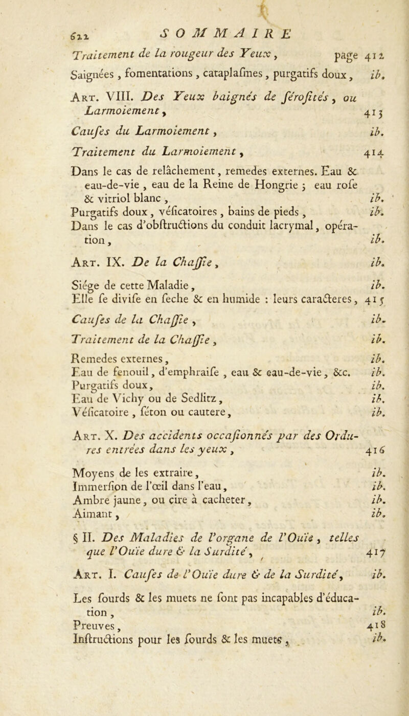 Su SOMMAIRE Traitement de la rougeur des Yeux , page 411 Saignées , fomentations, cataplafmes , purgatifs doux, ib. Art. VIII. Des Yeux baignés de férofités, ou Larmoiement, 413 Caufes du Larmoiement, ib. Traitement du Larmoiement, 414 Dans le cas de relâchement, remedes externes. Eau 8c eau-de-vie , eau de la Reine de Hongrie 5 eau rofe &; vitriol blanc , ib. Purgatifs doux , véficatoires , bains de pieds, ib. Dans le cas d’obftru&ions du conduit lacrymal, opéra- tion , ib. Art. IX. De la Chajjie, ib. Siège de cette Maladie, ib. Elle fe divife en feclie 8c en humide : leurs cara&eres, 415 Caufes de la Ch a {fie , ib. Traitement de la Chajjie , ib. Remedes externes, ib. Eau de fenouil, d’emphraife , eau Sc eau-de-vie, 8cc. ib. Purgatifs doux, ib. Eau de Vichy ou de Sedlitz, ib. Véficatoire , féton ou cautere, ib. Art. X. Des accidents occafionnés par des Ordu- res entrées dans les yeux , 416 ^ \ Moyens de les extraire, ib. Immer/ion de l’œil dans l’eau, ib. Ambre jaune, ou cire à cacheter, ib. Aimant, ib» § II. Des Maladies de Vorgane de V Oui s , telles que rOuie dure & la Surdité, 417 Art. I. Caufes de UOuie dure & de la Surdité, ib. Les fourds & les muets ne font pas incapables d’éduca- tion , ib. Preuves, 418 Inftru&ions pour les fourds 8c les muets, ib*