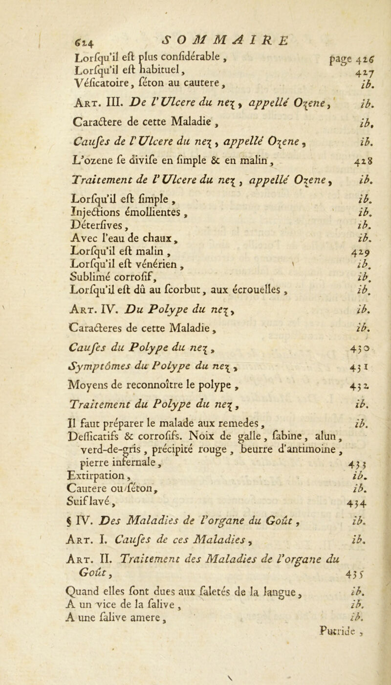 *14 sommaire Lorsqu’il eft plus confidérable , Lorfqu’il eft habituel, Vélïcatoire, féton au cautere. page 426 4Z7 ib. Art. III. De VUlcere du ne\> appelle 0\ene, ib. Cara&ere de cette Maladie , ib. Caufes de V Ulcere du ne\ , appelle 0\ene 3 ib. l/ozene fe divife en limple 6c en malin , 428 Traitement de V Ulcere du ne\ , appelle Oxene, ib. Lorfqu’il eft fimple , ib. ïnjeétions émollientes, ’ ib. Déterlïves, ib. Avec l’eau de chaux„ ib. Lorfqu’il eft malin , 429 Lorfqu’il eft vénérien, ' ib. Sublimé corrofif, ib. Lorfqu’il eft dû au fcorbut, aux écrouelles, ib. Art. IV. Du Polype du ne\, ib. Caraéteres de cette Maladie , ib. Caufes du Polype du ne^ , 450 Symptômes du Polype du ne\ * 431 Moyens de reconnoitre le polype , 432 Traitement du Polype du ne£, ib. II faut préparer le malade aux remedes, ib. Defficatifs 6c corrofifs. Noix de galle, fabine, alun, verd-de-gris , précipité rouge , beurre d’antimoine , pierre infernale, 433 Extirpation, ib. Cautere oudeton, ib. Suif lavé, 434 § IV. Des Maladies de Vorgane du Goût, ib. Art. I. Caufes de ces Maladies, ib. Art. II. Traitement des Maladies de Vorgane du Goût, 43 $ Quand elles font dues aux faletés de la langue, ib. A un vice de la falive , ib. A une falive amere, ib. Fuiride ,