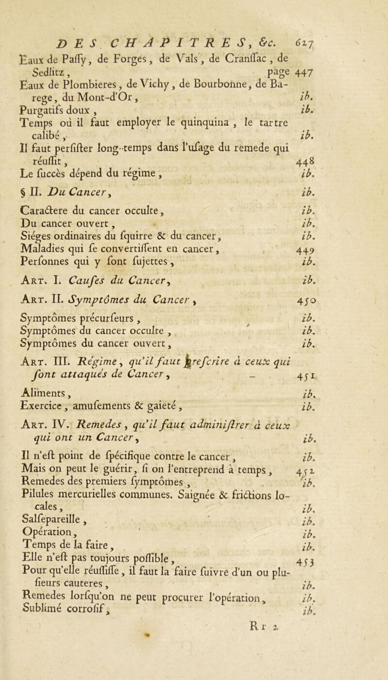 Eaux de Pafiy, de Forges , de Vais, de Crànffac , de Sediitz, ' page 447 Eaux de Plombières, de Vichy, de Bourbonne, de Ba- rege, du Mont-d’Or, ib. Purgatifs doux , ib. Temps où il faut employer le quinquina , le tartre calibé ,• ib. Il faut perfîfter long- temps dans l’uiage du remede qui réuflit, 448 Le fuccès dépend du régime , ib. § IL Du Cancer y ib. Carattere du cancer occulte, ib. Du cancer ouvert, ib. Sièges ordinaires du fquirre &c du cancer, ib. Maladies qui fe convertirent en cancer, 449 Perfonnes qui y font fujettes, ib. Art. I. Caufes du Cancer, ib. Art. IL Symptômes du Cancer , 4jo Symptômes précurfeurs , ib. Symptômes du cancer occulte , ib. Symptômes du cancer ouvert, ib. Art. III. Régime y quit faut ferefcri re ci ceux qui font attaqués de Cancer, _ 451 Aliments, ib. Exercice , amufements & gaieté , ib. Art. IV. Remede s y qu il faut adminiftrer à ceux qui ont un Cancer , ib. Il n’eft point de fpécifîque contre le cancer, ib. Mais on peut le guérir, fi on l’entreprend à temps, 4^2, Remedes des premiers fymptôrnes , ' 'ib. Pilules mercurielles communes. Saignée & frittions lo- cales , ib. Salfepareille , ib. Opération, ‘ ib. Temps de la faire , ib. Elle n’eft pas toujours polTible , 4 ^ Pour quelle réufiifie, il faut la faire fuivre d’un ou plu- fieurs cautères, ib. Remedes lorfqu’on ne peut procurer l’opération, ib. Sublimé corrofif, if Riz