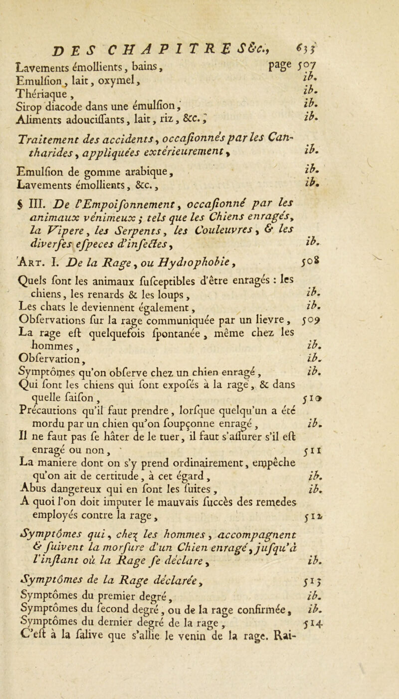 Lavements émollients, bains, PaSe Emulfion, lait, oxymel, Thériaque , Sirop diacode dans une émulfîon, Aliments adouciflants, lait, riz, Scc., Traitement des accidents, occafionnes par les Can- tharides , appliquées extérieurement > Emulfion de gomme arabique. Lavements émollients, 8cc., $ III. De CEmpoifonnement, occafonné par les animaux venimeux ; tels que les Chiens enragés, la T^ipere, les Serpents, les Couleuvres, & les diverfes efpeces dé infecte s ^ Art. I. De la Rage, ou Hydiophohie, Quels font les animaux fufceptibles d’être enragés : les chiens, les renards 8c les loups, Les chats le deviennent également, Obfervations fur la rage communiquée par un lievre, 509 La rage eft quelquefois fpontanée , même chez les hommes, ih. Obfervation, /A Symptômes qu’on obferve chez un chien enragé , ih. Qui font les chiens qui font expofés à la ragé, 8c dans quelle faifon , 510 Précautions qu’il faut prendre, lorfque quelqu’un a été mordu par un chien qu’on foupçonne enragé , ib. Il ne faut pas fe hâter de le tuer, il faut s’ailurer s’il eft enragé ou non, ' 511 La maniéré dont on s’y prend ordinairement, empêche qu’on ait de certitude, à cet égard , ih. Abus dangereux qui en font les fuites , ib. A quoi l’on doit imputer le mauvais fuccès des remedes employés contre la rage, 512. Symptômes qui, che^ les hommes, accompagnent & fuivent la morfure d'un Chien enragé^ jufqu à Vinjlant où la Rage fe déclare > ib. Symptômes de la Rage déclarée, 51 j Symptômes du premier degré, ib. Symptômes du fécond degré, ou de la rage confirmée, ib. Symptômes du dernier degré de la rage , 514 Cfeft à la falive que s'allie le venin de la rage. Rai- 507 ib. ib. ib. ib. ib. ib. ib. ib. 508 ib.