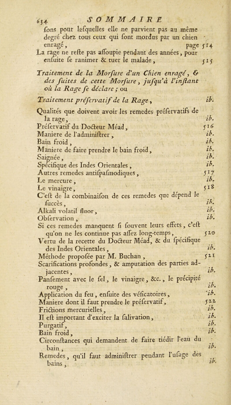 fons pour lesquelles elle ne parvient pas au même degré chefc tous ceux qui font mordus par un chien \ enragé, ; ^ page ^4 La rage ne refie pas affoupie pendant des années, pour enfuite Ce ranimer & tuer le malade , 515 Traitement de la Morfure d'un Chien enragé, & des fuites de cette Morfure, jufquà Vinjlant où la Rage fe déclare ; ou Traitement préfervatif de la Rage, ib. Qualités que doivent avoir les remedes préfervatifs de la rage, Préfervatif du Doéleur Méad, Maniéré de l’adminiftrer, Bain froid, Maniéré de faire prendre le bain froid. Saignée, Spécifique des Indes Orientales, Autres remedes antifpafmodiques, Le mercure, Le vinaigre, C’efl de la combinaifon de ces remedes que dépend le fuccès, Alkali volatil fluor, Obfervation , Si ces remedes manquent fi fouvent leurs effets, c’eft qu’on ne les continue pas affez long-temps . Vertu de la recette du Doéleur Méad, & du fpécifîque des Indes Orientales, Méthode propofée par M. Buchan , Scarifications profondes, & amputation des parties ad- jacentes , Pànfement avec le fel, le vinaigre, Scc., le précipité rouge , Application du feu, enfuite des véficatoires, Maniéré dont il faut prendre le préfervatif, Friétions mercurielles, Il efl important d’exciter la falivation, Purgatif, Bain froid, Circonflances qui demandent de faire tiédir Peau du bain , Remedes, qu’il faut adminiflrer pendant 1 ufage des bains, ib. 51* ib. ib. ib. ib. ib. 5*7 ib. Ji* ib. ib. ib. 510 ib. 511 ib. ib. *ib. 511 ib. ib. ib.