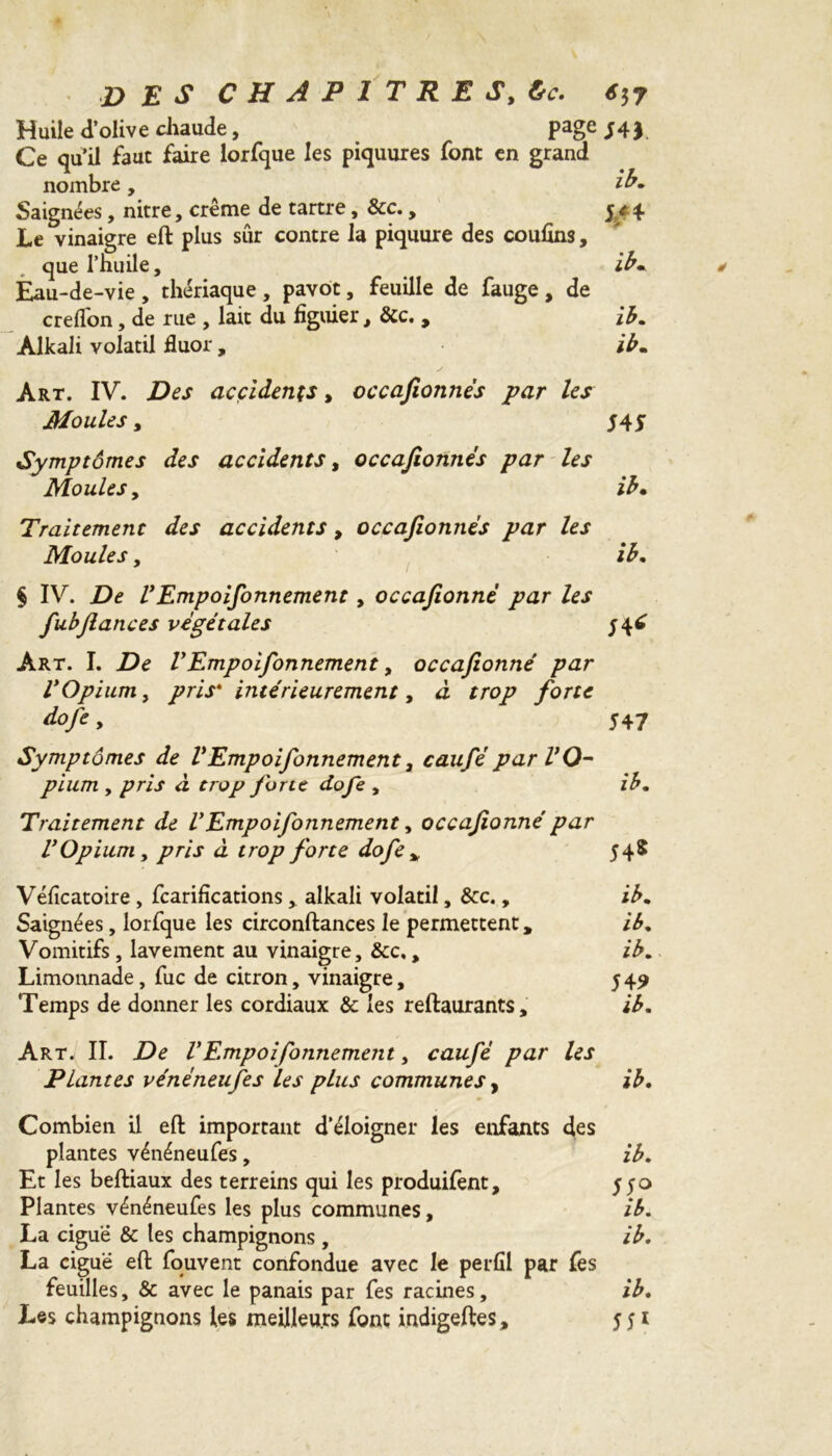 Huile d olive chaude, page ;4$ Ce qu’il faut faire lorfque les piquures font en grand nombre, ib. Saignées, nitre, crème de tartre, &c., 5 y 4 Le vinaigre eft plus sûr contre la piquure des couflns, que l’huile, ib. Eau-de-vie , thériaque , pavot, feuille de fauge , de creflon, de rue , lait du figuier, &c. , ib. Alkali volatil fluor, ib. Art. IV. Des accidents, occafionnës par les Moules y 54S Symptômes des accidents, occafionnës par les Moules y ib• Traitement des accidents, occafionnës par les Moules, ib. § IV. De VEmpoifonnement, occafionnë par les fubfiances vëgétales 546 Art. I. De VEmpoifonnement, occafionnë par VOpium, pris* intërieurement, à trop forte dofe y 547 Symptômes de VEmpoifonnement3 caufëparVO- pium y pris à trop forte dofe , ib. Traitement de VEmpoifonnement, occafionnë par VOpium y pris à trop forte dofe * 548 Véficatoire , fcarifications,. alkali volatil, &c., ib. Saignées, lorfque les circonftances le permettent, ib. Vomitifs , lavement au vinaigre, &c,, ib. Limonnade, fuc de citron, vinaigre, 549 Temps de donner les cordiaux & les reftaurants, ib. Art. II. De VEmpoifonnement, caufë par les Plantes vënéneufes les plus communes, ib. Combien il eft important d’éloigner les enfants des plantes vénéneufes, ib. Et les beftiaux des terreins qui les produifent, 550 Plantes vénéneufes les plus communes, ib. La ciguë & les champignons , ib. La ciguë efl: fouvent confondue avec le perfil par fes feuilles, & avec le panais par fes racines, ib. Les champignons les meilleurs font indigeftes, 551