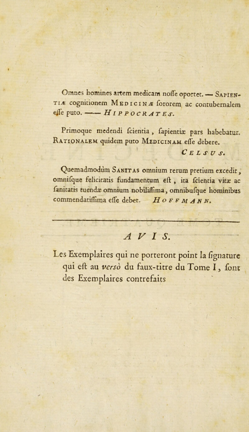 I / Omnes homines artem medicam nofle oportet. — Sapien- tiæ cognitionem Medicinæ fororem ac contubernalem ejl'e puto. —— Hippocrates. Primoque medendi fcientia , fapientiæ pars habebatur. Rationalem quidem puto Midicinam efle debere. a C E L S U S. Quemadmodiim Sanitas omnium rerura pretium excedit, omnifque felicitatis fundamentum eft , ita fcientia vitæ ac fanitatis tuendæ omnium nobiliftima, omnibufque hominibus commendatiflirna efte deber. Hoffmann. AVIS. Les Exemplaires qui ne porteront point la fignature qui efl: au verso du faux-titre du Tome I ? font des Exemplaires contrefaits (