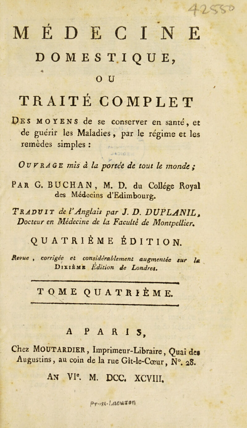 MÉDECINE DOMESTIQUE, O ü TRAITÉ COMPLET Des MOYENS de se conserver en santé, et de guérir les Maladies, par le régime et les remèdes simples : Ouvrage mis à la portée de tout le monde ; PAR G. BUCHAN , M. D» du College Royal des Médecins d’Edimbourg» Traduit de T Anglais par J. D. DUFLAN1L, Docteur en Médecine de La Faculté de Montpellier. QUATRIÈME ÉDITION. Revue , corrigée et considérablement augmentée sur la Dixième Ldition de Londres, TOME QUATRIÈME. A PARIS, Chez MOUTARDIER, Imprimeur-Libraire, Quaide» Augustins, au coin de la rue Gît-le-Cœur, N°. aS. AN VIe. M. DCC. XCVIII, Pr>n-Lac*z*n