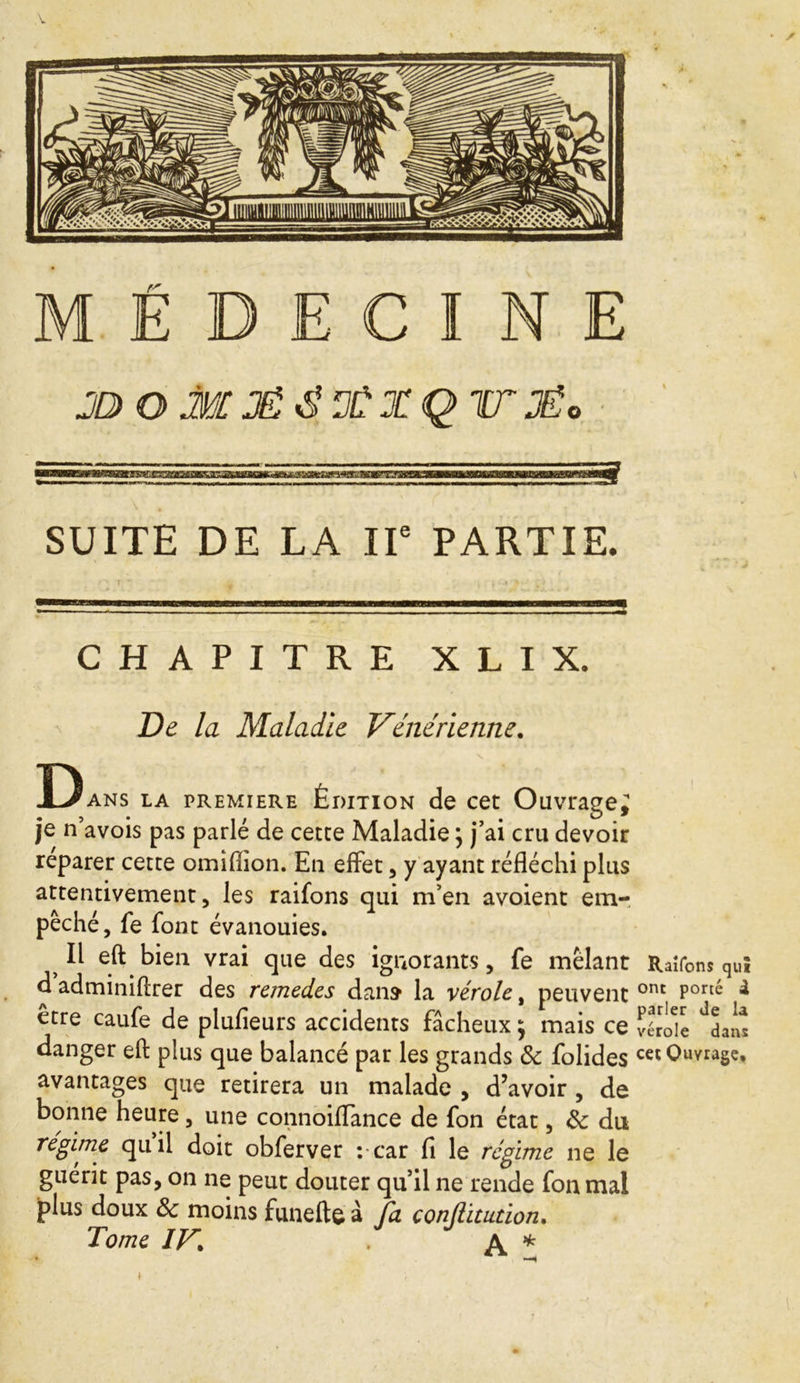 V M É E C I N JG) OM3Ë$ 3ÙX Q 1T3Êo SUITE DE LA IIe PARTIE. CHAPITRE X L I X. De la Maladie Vénérienne. Dans la premiere Édition de cet Ouvrage^ je n’avois pas parlé de cette Maladie ; j’ai cru devoir reparer cette omiffion. Eu effet, y ayant réfléchi plus attentivement, les raifons qui m’en avoient em- pêché, fe font évanouies. > Il eft bien vrai que des ignorants, fe mêlant d adminiftrer des remèdes dans la vérole, peuvent etre caufe de plufieurs accidents fâcheux ; mais ce danger eft plus que balancé par les grands & folides avantages que retirera un malade , d’avoir , de bonne heure, une connoiflance de fon état, &: du régime qu il doit obferver :-car fi le régime ne le guérit pas, on ne peut douter qu’il ne rende fon mal plus doux 8c moins funefte à fa conjlitution. Tome IF. A * Raîfons quiî ont porté à parler Je la vérole dans cet Ouvrage,