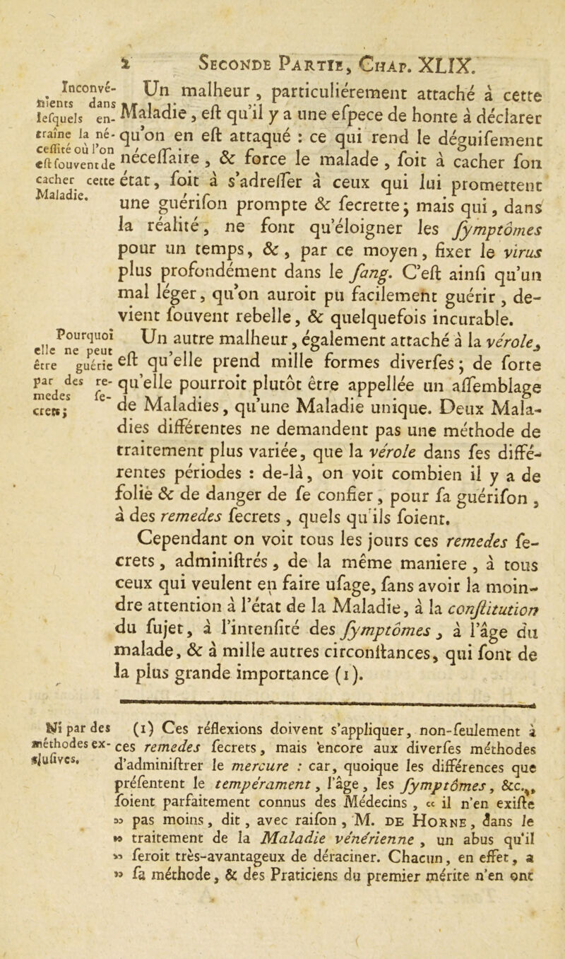 Inconvé- nients dans lefquels en- traîne Ja né- ceflïté où l’on «fl: Couvent de cacher cette Maladie. Pourquoi elle ne peut être guérie par des re- medes fe- crecs; % Seconde Partie, Chap. XLIX. Un malheur , particuliérement attaché à cette Maladie, eft quil y a une efpece de honte à déclarer qu on en eft attaque i ce qui rend le déguifemenc néceflaire , ôc force le malade , foit à cacher fou état, foit à s’adrelfer à ceux qui lui promettent une guérifon prompte & fecrette; mais qui, dans la réalité, ne font qu’éloigner les fymptômes pour un temps, ôc , par ce moyen, fixer le virus plus profondément dans le fang. Cell ainfi qu’un mal léger, quon auroit pu facilement guérir , de- vient fou vent rebelle, & quelquefois incurable. Un autre malheur, également attaché à la véroles eft qu’elle prend mille formes diverfes ; de forte quelle pourroit plutôt être appellée un aflemblage de Maladies, qu’une Maladie unique. Deux Mala- dies différentes ne demandent pas une méthode de traitement plus variée, que la vérole dans fes diffé- rentes périodes : de-là, on voit combien il y a de folie & de danger de fe confier , pour fa guérifon , à des remedes fecrets , quels qu'ils foient. Cependant on voit tous les jours ces remedes fe- crets , adminiftrés, de la même maniéré , à tous ceux qui veulent en faire ufage, fans avoir la moin- dre attention a l’état de la Maladie, à la cenfituticn du fujet, à l’inrenfité des fymptômes > à lage du malade, & à mille autres circonftances, qui font de la pius grande importance (i). par des (i) Ces réflexions doivent s’appliquer, non-feulement à méthodes ex- ces remedes fecrets, mais 'encore aux diverfes méthodes «lu »vcs, d’adminiftrer le mercure : car, quoique les différences que préfentent le tempérament, lage, les fymptômes, &c.%t foient parfaitement connus des Médecins , « il n’en exifte » pas moins, dit, avec raifon , M. de Horne, dans Je *9 traitement de la Maladie vénérienne , un abus quil » feroit très-avantageux de déraciner. Chacun, en effet, a ” fa méthode, & des Praticiens du premier mérite n’en ont