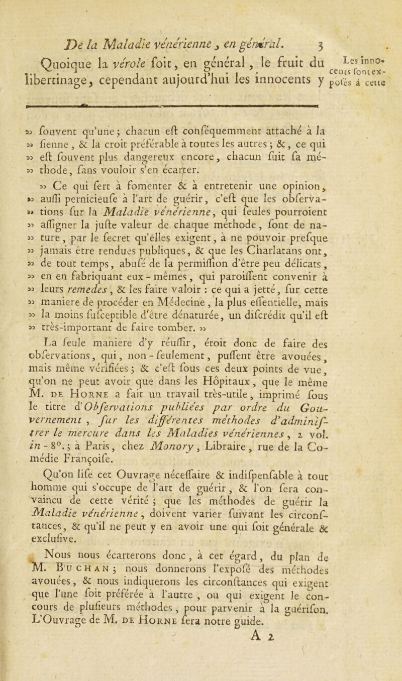 / Quoique la vérole foie, en général , le fruit du Lesînn0* ... ^ . 1 , . î>i • 1 * cents fontex- hbertinage, cependant aujourdhui les innocents y p0^.s à ccue » ■ 1 . . .Éf* in- 1.11 11-—h, . ......i.i. . ■■■■■ 33 fouvent qu’une ; chacun eft conféquemment attaché à la « tienne , & la croit préférable à toutes les autres ; &, ce qui 33 eft fouvent plus dangereux encore, chacun fait fa mé- 33 thode, fans vouloir s’en écarter. 33 Ce qui fert à fomenter Sc à entretenir une opinion, *3 aufîi pernicieufe à l'art de guérir, c’eft que les obferva- 3» tions fur la Maladie vénérienne y qui feules pourroient 33 aflîgner la jufte valeur de chaque méthode, font de na- 33 ture, par le fecret quelles exigent, à ne pouvoir prefque 33 jamais être rendues publiques, & que les Charlatans ont, 33 de tout temps, abufé de la permiftion d’être peu délicats, 33 en en fabriquant eux - mêmes, qui parodient convenir à 33 leurs remedes, & les faire valoir : ce qui a jetté, fur cette 33 maniéré de procéder en Médecine , la plus ellentielle, mais 33 la moins fifceptible d’être dénaturée, un diferédit qu’il eft 33 très-important de faire tomber. 33 La feule maniéré d’y réuffir, étoit donc de faire des obfervations, qui, non - feulement, puffent être avouées, mais même vérifiées ÿ &: c’eft fous ces deux points de vue, qu’on ne peut avoir que dans les Hôpitaux, que le même M. de Horne a fait un travail très-utile, imprimé fous le titre d’Obfervations publiées par ordre du Gou- vernement , fur les différentes méthodes d'adminif- trer le mercure dans les Maladies vénériennes y 1 vol. in- 8°.; a Paris, chez Monory, Libraire, rue de la Co- médie Françoife. Qu’on life cet Ouvrage néceftaire & indifpenfable à tout homme qui s’occupe de l’art de guérir, & l’on fera con- vaincu de cette vérité ; que les méthodes de guérir la Maladie vénérienne, doivent varier fuivant les circonf- tances, & qu’il ne peut y en avoir une qui foit générale & exclufive. Nous nous écarterons donc , à cet égard, du plan de M. B u ch an 5 nous donnerons l’expofé des méthodes avouées, & nous indiquerons les circonftances qui exigent que l’une foit préférée a l’autre , ou qui exigent le con- cours de plufieurs méthodes, pour parvenir à la guérifon. L’Ouvrage de M. de Horne fera notre guide.