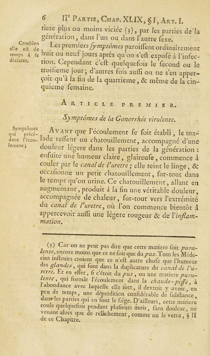 nere pips ou moins viciée (3), par les parties de la generation , dans 1 un ou dans l’autre fexe. encodé , Les Premier symptômes paroi d'en t ordinairement temps à fe huit ou neuf jours après qu’on s’eft expofé à l’infec- dcdarer. tion. Cependant c’eft quelquefois le fécond ou le troifieme jour j d autres fois auiîî on ne s’en apper- çoit qu’à la fin de la quatrième, & même de la cin- quième femaine. Article premier. ♦ Symptômes de la Gonorrhée virulente. 4ym?rrécé- Avant que l’écoulement fe foit établi, le ma- dent l’écou- Iddc relent un chatouillement, accompagné d’une eit> douleur legere dans les parties de la génération: en fui te une humeur claire, glaireufe, commence à couler par le canal de l’uretre; elle teint le linge, 3c dccafionne un petit chatouillement, fur-tout dans le temps qu’on urine. Ce chatouillement, allant en augmentant, produit a la fin une véritable douleur, accompagnée de chaleur, fur-tout vers l’extrémité du canal de l urètre, où l’on commence bientôt à appercevoir auiîî une légère rougeur 3c de l'inflam- mation. (3) Car on ne peut pas dire que cette matière foit puru- lente, encore moins que ce ne foit que du pus. Tous les Méde- cins mltruits croient que ce n’eff autre chofe que l’humeur es g an de s, qui font dans la duplicature du canal de Vit- rent. t en effet, fi c’etoit du pus, ou une matière puru- lente , qui formât 1 écoulement dans la chaude-pi,Te à 1 abondance avec laquelle elle fort, il devroit y avoir ’en peu de temps, une déperdition confidérable de fubftanc.e danses parties qui en font le fiége. D’ailleurs, cette matière cou e que que ois pendant pluiîeurs mois, fans doule venant alors que de relâchement, comme on le verra, § ÏI