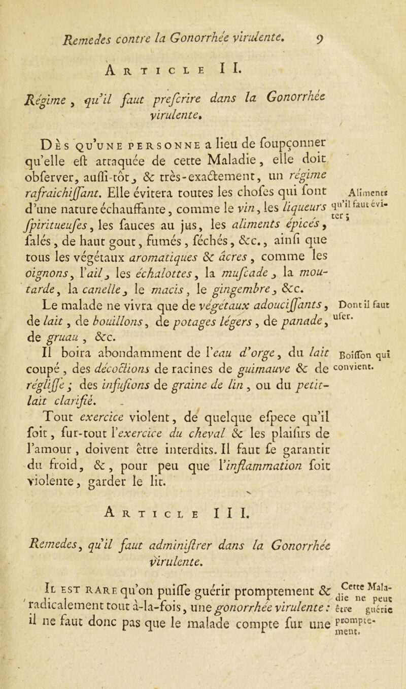 Article II. Régime , quil faut preferire dans la Gonorrhce virulente• D ès qu’une personne a lieu de foupçonner quelle eft attaquée de cette Maladie, elle doit obferver, auflî-tôt_, 8c très-exactement, un régime rafraichiffant. Elle évitera toutes les chofes qui font Aliment* d’une nature échauffante, comme le vin, les liqueurs ^Haulcvl* fpiritueufes, les fauces au jus, les aliments épicés, falés, de haut gout, fumés, féchés, 8cc., ainfi que tous les végétaux aromatiques 8c âcres , comme les oignons, l’<zi/_, les échalottes, la mufeade la wo«- tarde, la caneile le macis > le gingembre &c. Le malade ne vivra que de végétaux adoucijfants, Dont il faut de , de bouillons, de potages légers , de panade, uler* de gruau , <Scc. Il boira abondamment de d'orge^ du /dir Boîtfon quî coupé , des décochons de racines de guimauve 8c de convient. réglijje ; des biffions de graine de lin , ou du petit- lait clarifie. Tout exercice violent, de quelque efpece qu’il foit, fur-tout F exercice du cheval 8c les plaihrs de l’amour, doivent être interdits. Il faut fe garantir du froid, , pour peu que Y inflammation foit violente, garder le lit. v Article III. Remedes, quil faut adminiflrer dans la Gonorrhée virulente. Il est rare qu’on puiffe guérir promptement 8c a?et^MaIa radicalement tout à-la-fois, une gonorrhée virulente : être guérie il ne faut donc pas que le malade compte fur une PcomPte* L x r ment.