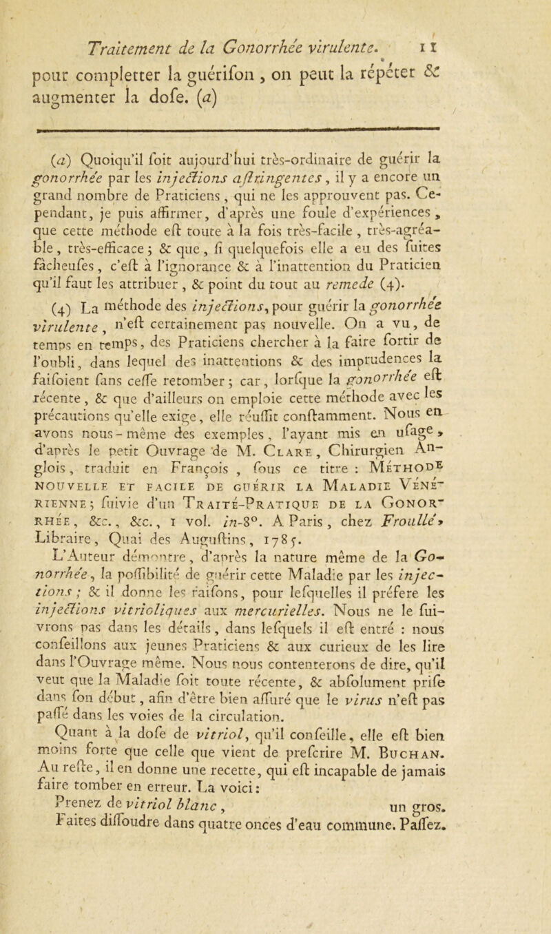 pour completter la guérifon , on peut la répéter &C augmenter la dofe. {a) {a) Quoiqu’il foit aujourd’hui très-ordinaire de guérir la gonorrhée par les injections aflringentes, il y a encore un grand nombre de Praticiens, qui ne les approuvent pas. Ce- pendant, je puis affirmer, d’après une foule d’expériences„ que cette méthode eft toute à la fois très-facile , très-agréa- ble , très-efficace ; & que, il quelquefois elle a eu des fuites fàcheufes, c’eft à l’ignorance & à l’inattention du Praticien qu’il faut les attribuer , & point du tout au remede (4). (4) La méthode des injectionsy pour guérir la gonorrhée virulente, n>eft certainement pas nouvelle. On a vu, de temps en temps, des Praticiens chercher à la faire fortir de l’oubli, dans lequel des inattentions & des imprudences la faifoient fans ceffie retomber; car, lorfque la gonorrhee eft récente, & que d’ailleurs on emploie cette méthode avec les précautions quelle exige, elle réuffit conftamment. Nous en avons nous-même des exemples, l’ayant mis en ufage » d’après le petit Ouvrage'de M. Clare, Chirurgien An- glois, traduit en François , fous ce titre : Méthode NOUVELLE ET FACILE DE GUERIR LA MALADIE V ÉnÉ“ rienne; fuivie d’un Traité-Pratique de la Conor* rhée, &c., &cc., 1 vol. /VS°. À Paris, chez Froulléy Lib taire. Quai des Auguftins, 178 5. L’An teur démontre, d’après la nature même de la Go- norrhée, la poffibiîité de guérir cette Maladie par les injec- tions ; & il donne les raifons, pour lefquelles il préféré les injections vitrioliques aux mercurielles. Nous ne le Cui- vrons pas dans les détails, dans lefquels il eft entré : nous confeilîons aux jeunes Praticiens & aux curieux de les lire dans l’Ouvrage même. Nous nous contenterons de dire, qu’il veut que la Malad'e foit toute récente, & abfolument prife dans fon début, afin d’être bien affiné que le virus n’eft pas paffié dans les voies de la circulation. Quant a la dofe de vitriol, qu’il confeille, elle effc bien moins forte que celle que vient de preferire M. Buchan. Au relie, il en donne une recette, qui eft incapable de jamais faire tomber en erreur. La voici : Prenez de vitriol blanc , un gros, h aites diffioudre dans quatre onces d’eau commune. Paffiez.