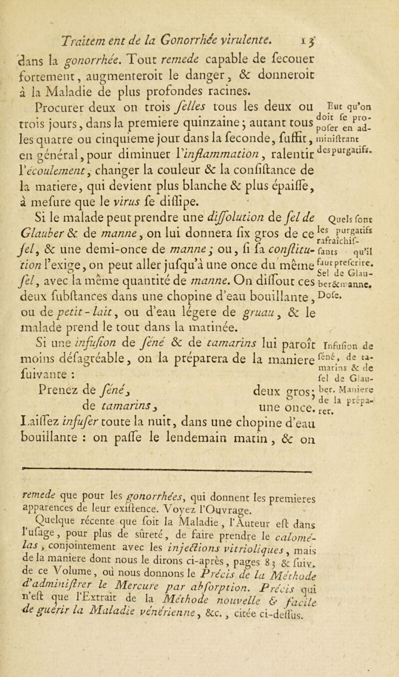 clans la gonorrhée. Tout remede capable de fecouer fortement, augmenterait le danger, ôc donnerait à la Maladie de plus profondes racines. Procurer deux 011 trois /elles tous les deux ou Eut qu’on trois jours, dans la premiere quinzaine • autant tous pofer enQd_ les quatre ou cinquième jour dans la fécondé, fuffit, miniftranc en général, pour diminuer Vinflammation, ralentir dcspurgaufs* Y écoulement, changer la couleur & la confiance de la matière, qui devient plus blanche ôc plus épailïe, à mefure que le virus fe dillipe. Si le malade peut prendre une dij/olution de felde Quels font Glauber Ôc de manne, on lui donnera fix gros de ce Ie* , 1-1 r r n• rafraichif- jet, ôc une demi-once de mannej ou, li la conjtitu-foms qu’il don l’exige, on peut aller jufqu’a une once du même lauTrefcnre* fel, avec la même quantité de manne. On diliout ces ber&iranne. deux fubftances dans une chopine d’eau bouillante,Dofe* ou de petit-lait, ou d’eau légère de gruau, ôc le malade prend le tout dans la matinée. Si une infufion de Je né ôc de tamarins lui paroît Tnfufion de moins défagréable, on la préparera de la maniéré féné* de fuivante : fei de GUu- Prenez de /JW, deux P10 S « * 1 ^ 1 • * ? de la prepa- de tamarinsune once. rer. Taillez infufer toute la nuit, dans une chopine d’eau bouillante : on paffe le lendemain matin, Ôc on remede que pout les gonorrhées, qui donnent les premieres apparences de leur exigence. Voyez l’Ouvrage. Quelque récente que foit la Maladie, l’Auteur efl dans 1 ufage, pour plus de sûreté, de faire prendre le calomé- las , conjointement avec les injections vitrioliques, mais de la maniéré dont nous le dirons ci-après, pages 83 & fuiv. de ce Volume, où nous donnons le Précis de la Méthode dadminijlrer le Mercure par abforption. Précis qui neft que 1 Extrait de la Méthode nouvelle & facile 4e guérir la Maladie vénérienne, &c., citée ci-deffus.