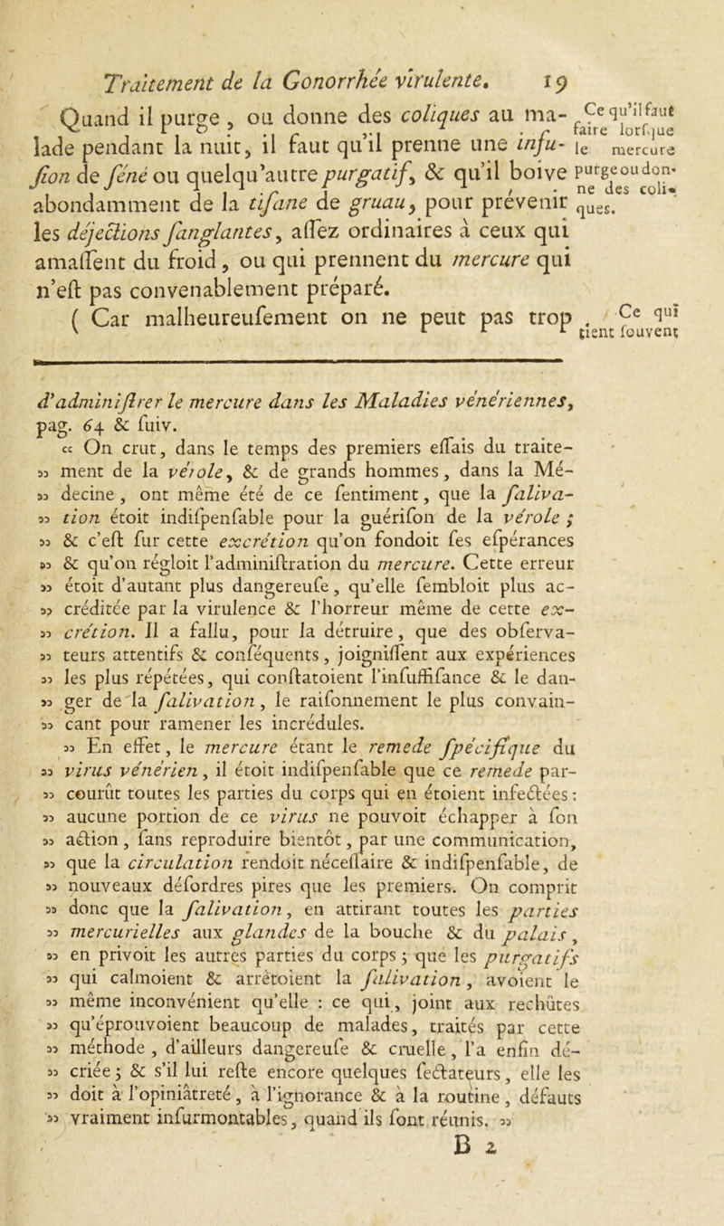 Quand il purge , ou donne des coliques au ma- CequMfaie lade pendant la nuit, il faut qui! prenne une inju- ie mercure fion de féne ou quelqu’autre purgatif <$c qu’il boive Pu^g^u^ù^* abondamment de la tifane de gruauy pour prévenir ^es#es Cül* les déjections fan giant es, allez ordinaires à ceux qui amallent du froid ? ou qui prennent du mercure qui n’eft pas convenablement préparé. ( Car malheureufement on ne peut pas trop . Ce ciUÎ ' 11 L tient fouvent d'admïniftrer le mercure dans les Maladies vénériennes, pag. <£4 8c fuiv. « On crut, dans le temps des premiers eflais du traite- 53 ment de la vérole, 8c de grands hommes, dans la Mé- 55 decine , ont même été de ce fentiment, que la faliva- 53 tion étoit indifpenfable pour la guérifon de la vérole ; 33 8c c’eft fur cette excrétion qu’on fondoit fes efpérances &3 & qu’011 régloit l’adminiftration du mercure. Cette erreur >3 étoit d’autant plus dangereufe, quelle fembloit plus ac- 33 créditée par la virulence 8c l’horreur même de cette ex- 33 crétion. Il a fallu, pour la détruire, que des obferva- 33 teurs attentifs 8c conféqucnts, joignirent aux expériences 33 les plus répétées, qui conftatoient l’infuffifance & le dan- >3 ger de la falivation, le raifonnement le plus convain- 33 cant pour ramener les incrédules. 33 En effet, le mercure étant le remede fpécifique du 33 virus vénérien, il étoit indilpenfable que ce remede par- 33 courût toutes les parties du corps qui en étoient infeétées : 33 aucune portion de ce virus ne pouvoit échapper à fon 33 aétion , fans reproduire bientôt, par une communication, 33 que la circulation rendoit nécellaire 8c indifpenfable, de 33 nouveaux défordres pires que les premiers. On comprit 33 donc que la falivation, en attirant toutes les parties 33 mercurielles aux glandes de la bouche 8c du palais, 33 en privoit les autres parties du corps ; que les purgatifs 33 qui calmoient 8c arrètoient la falivation, avoient le 33 même inconvénient qu’elle : ce qui, joint aux rechutes 33 qu’éprouvoient beaucoup de malades, traités par cette 33 méthode, d’ailleurs dangereufe 8c cruelle, l’a enfin dé- 33 criée 5 8c s’il lui refte encore quelques feélateurs, elle les & à la routine, défauts ils lont réunis. 33 B z 33 doit a r opiniâtreté , a l’ignorance 33 vraiment infurmontables, quand