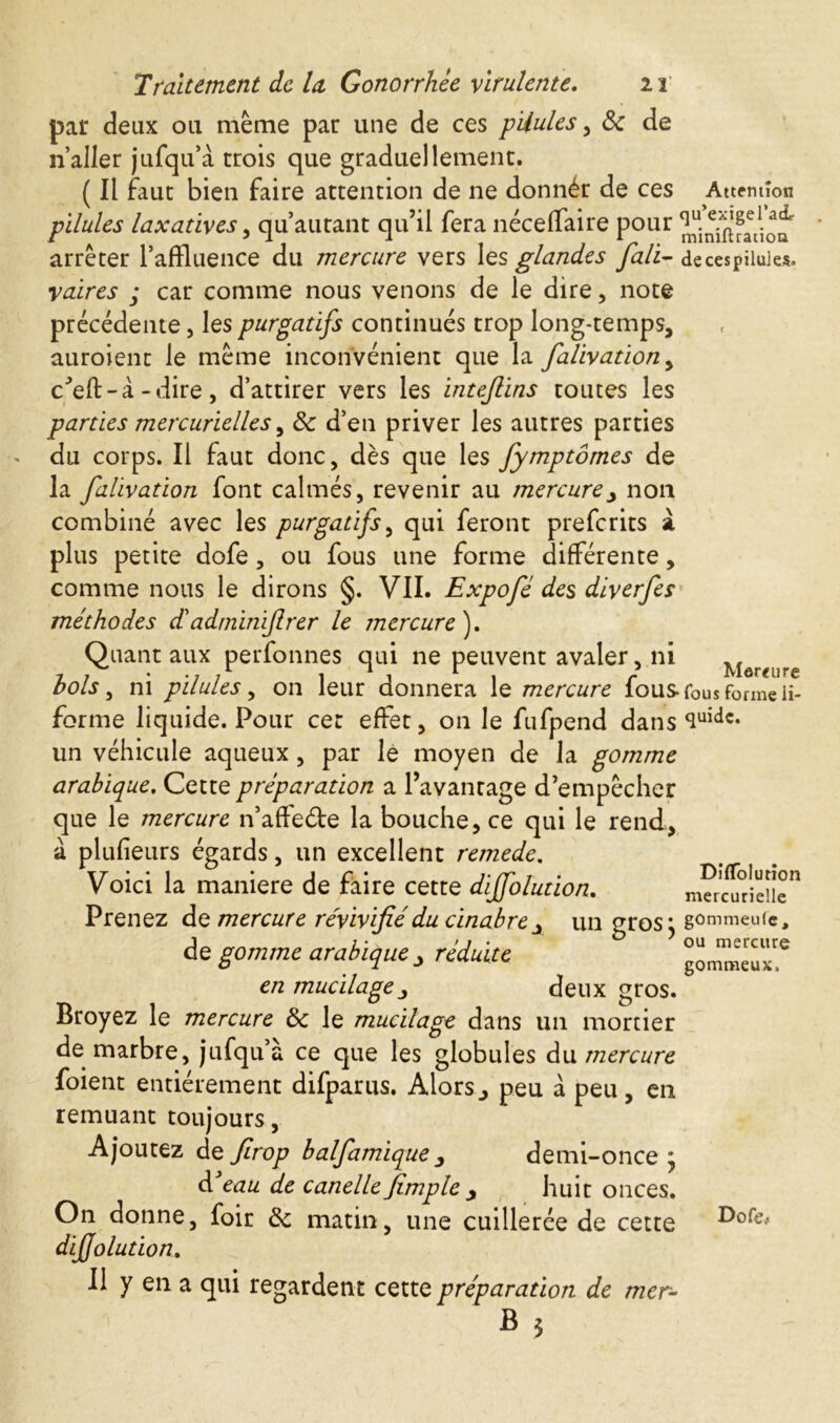 par deux ou même par une de ces pUules, 8c de n’aller jufqu’à trois que graduellement. ( Il faut bien faire attention de ne donnér de ces Attention pilules laxatives, qu autant qu’il fera néceffaire pour arrêter l’affluence du mercure vers \es glandes fall- de ces pilules. retires ; car comme nous venons de le dire, note précédente, les purgatifs continués trop long-temps, auroient le même inconvénient que la falivation, c'eft-à -dire, d’attirer vers les intejlins toutes les parties mercurielles, 8c d’en priver les autres parties du corps. Il faut donc, dès que les fymptômes de la falivation font calmés, revenir au mercurey non combiné avec les purgatifs, qui feront prefcrits à plus petite dofe, ou fous une forme différente, comme nous le dirons §. VII. Expofè des diverfes méthodes dé admiriflrer le mercure ). Quant aux perfonnes qui ne peuvent avaler, ni Mesure bols, ni pilules, on leur donnera le mercure fous fous forme H- forme liquide. Pour cet effet, on le fufpend dans ^uidc* un véhicule aqueux, par le moyen de la gomme arabique. Cette préparation a l’avantage d’empêcher que le mercure n’affe&e la bouche, ce qui le rend, à plufieurs égards, un excellent remede. Voici la maniéré de faire cette diffolution. Prenez de mercure révivifié du cinabre x un gros} gommcuCe, de gomme arabique x réduite en mu cilage j deux çros. ou mercure gommeux. Broyez le mercure 8c le mucilage dans un mortier de marbre, jufqu’à ce que les globules du mercure foient entièrement difparus. Alors> peu à peu, en remuant toujours, Ajoutez de firop balfamiquex demi-once ; d eau de canelle jïmple y huit onces. On donne, foir 8c matin, une cuillerée de cette diffolution. Il y en a qui regardent cette préparation de mer- Dofe^