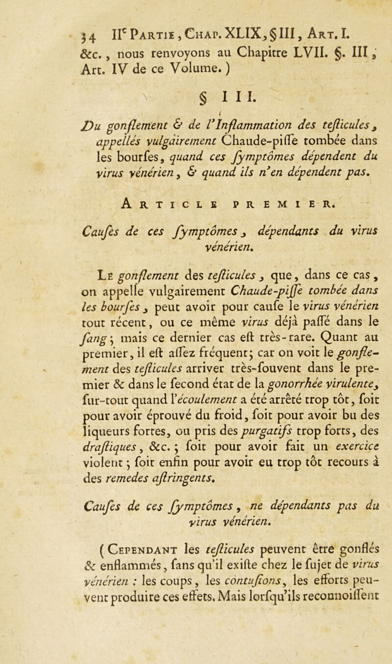 &c., nous renvoyons au Chapitre LVII. §. Ill Art. IV de ce Volume. ) x § I I I. i Du gonflement & de VInflammation des tefticules y appelles vulgairement Chaude-pifle tombée dans les bourfes, quand ces fymptômes dépendent du virus vénérien, & quand ils n en dépendent pas. Article premier. Caufes de ces fymptômes dépendants du virus vénérien. Le gonflement des tefticules j que, dans ce cas, on appelle vulgairement Chaude-pijfe tombée dans les bourfes j peut avoir pour caufe le virus vénérien tout récent, ou ce même virus déjà paffé dans le fang\ mais ce dernier cas eft très-rare. Quant au premier, il eft allez fréquent; car on voit le gonfle- ment des teflicules arriver très-fouvent dans le pre- mier 8c dans le fécond état de la gonorrhée virulentej fur-tout quand Xécoulement a été arrêté trop tôt, foit pour avoir éprouvé du froid, foit pour avoir bu des liqueurs fortes, ou pris des purgatifs trop forts, des draftiques, &c. ; foit pour avoir fait un exercice violent ; foit enfin pour avoir eu trop tôt recours à des remedes aflringents. Caufes de ces fymptômes, ne dépendants pas du virus vénérien. ( Cependant les tefticules peuvent être gonflés 8c enflammés, fans qu’il exifte chez le fujet de virus vénérien : les coups, les contufions, les efforts peu- vent produire ces effets. Mais lorfqu’ils reconnoiflent