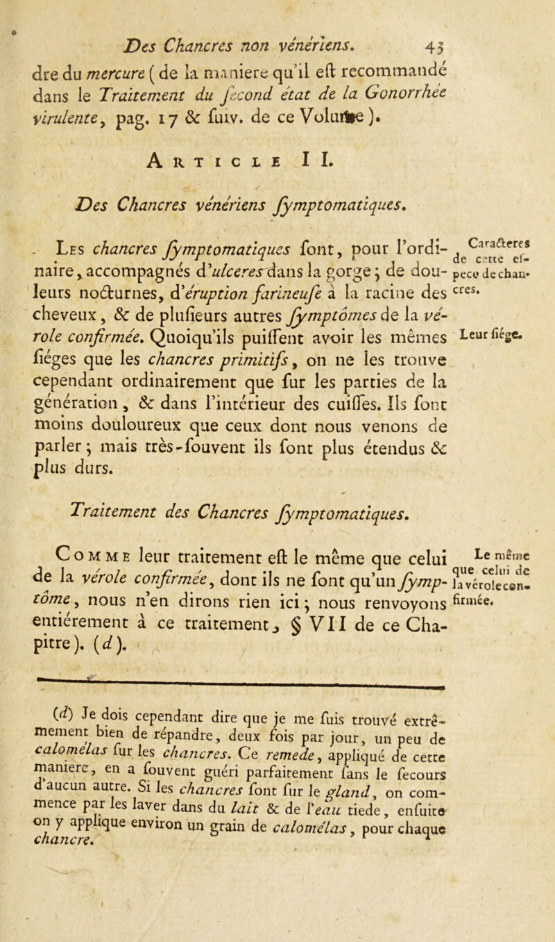 Des Chancres non vénériens. 45 dre du mercure ( de la manière quil eft recommandé dans le Traitement du fécond état de La Gonorrhee virulente, pag. 17 de fuiv. de ce Volurt^). Article II. Des Chancres vénériens fymptomatiques. . Les chancres fymptomatiques font, pour l’ordi-d Ca^e* mire*accompagnés <T ulceresà&ns la gorge; de dou “ pece dechan» leurs noéturnes, d’éruption farineufe à la racine des cres* cheveux, de de plusieurs autres fymptômesde la vé- role confirmée. Quoiqu’ils puiffent avoir les mêmes Leurfîége. lièges que les chancres primitifs, on ne les trouve cependant ordinairement que fur les parties de la génération, Sc dans l’intérieur des cuilfes. Ils font moins douloureux que ceux dont nous venons de parler; mais très-fouvent ils font plus étendus de plus durs. Traitement des Chancres fymptomatiques. Comme leur traitement eft le même que celui **e ni?mc de la ver oie confirmée, dont ils ne font qu’un fymp- ^a^érdecon- tôme, nous n’en dirons rien ici; nous renvoyons entièrement à ce traitement§ VII de ce Cha- pitre). (d). g (d) Je dois cependant dire que je nie fuis trouvé extrê- mement bien de répandre, deux fois par jour, un peu de calomelas fur les chancres. Ce remede, appliqué de cette manière, en a fouvent guéri parfaitement fans le fecours d aucun autre. Si les chancres font fur le gland, on com- mence par les laver dans du lait & de l'eau tiede, enfuite on y app îque environ un grain de calomelas, pour chaque chancre. 1