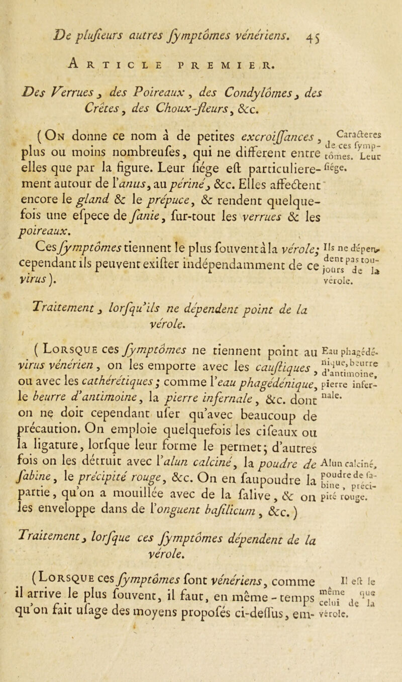 Article premie,r. Des Verrues cies Poireaux, des Condylomes > des Crêtes , des Choux-fleurs , 8cc. ( On donne ce nom à de petites excroiffances , Caraderes plus ou moins nombreules, qui 11e different entre tômes. Leur elles que par la figure. Leur fiége eft particulière- fléSe« ment autour de l'anus, au périnée 8cc. Elles afferent encore le gland 8c le prépuce, 8c rendent quelque- fois une efpece de fanie, fur-tout les verrues 8c les poireaux. Ces fymptômes tiennent le plus fouventàla vérole; Ils ne dépéri cependant ils peuvent exifter indépendamment de ce ^ursPde°U~ Virus vérole. la Traitement lorfquils ne dépendent point de la vérole. 1 ( Lorsque ces fymptômes ne tiennent point au Eau phagédé. virus vénérien, on les emporte avec les cauftiaues 5î4Ue.»b2“rrc « 1 ' ' • 1 u J J d antimoine, ou avec les c at heretique s ; comme 1 eau phagedenique , pierre infer- le beurre d'antimoine, la infernale, &c. donc nale* on nç doit cependant uîer qu’avec beaucoup de précaution. On emploie quelquefois les cifeaux ou la ligature, lorfque leur forme le permet; d’autres fois on les détruit avec Y alun calciné, la poudre de Alun calciné, y^i/zc, le précipité rouge, 8cc. On en faupoudre la foudredefa“ partie, qu on a mouillée avec de la falive, eSc on p«é rouge. les enveloppe dans de Y onguent bafilicum, 8cc. ) Traitement j lorfque ces fymptômes dépendent de la vérole. (Lorsque ces fymptômes font vénériens, comme II en le il arrive le plus fouvent, il faut, en même-temps qu on fait ufage des moyens propofés ci-defius, em- vérole. C