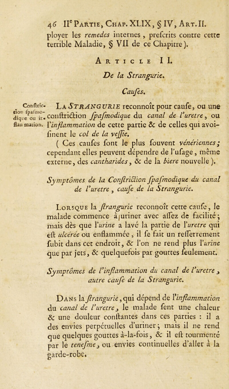 ployer les remèdes internes , preferits contre cette terrible Maladie, § VII de ce Chapitre). Article IL De la Stranguries Caufes, Confine, tïon fpalïno- dique ou ir« flan mat ion. La Strangurie reconnoît pour caufe, ou une conftriélion fpafmodique du canal de Vurètre, ou Y inflammation de cette partie 8c de celles qui avoi- finent le col de la vejfie. ( Ces caufes font Je plus fouvent vénériennes ; cependant elles peuvent dépendre de l'ufage, même externe, des cantharides, 8c de la biere nouvelle ). Symptômes de la Conftriclion fpafmodique du canal de Vuretre , caufe de la Strangurie, Lorsque la Jlrangurie reconnoît cette caufe, le malade commence àiuriner avec allez de facilité; mais dès que Y urine a lavé la partie de X uretre qui eft ulcérée ou enflammée, il fe fait un reflerrement fubit dans cet endroit, 8c l’on ne rend plus Xurine que par jets, 8c quelquefois par gouttes feulement. Symptômes de l'inflammation du canal de Vuretre j autre caufe de la Strangurie. Dans la Jlrangurie ,qui dépend de X inflammation du canal de Vuretrele malade fent une chaleur 8c une douleur confiantes dans ces parties : il a des envies perpétuelles d’uriner; mais il ne rend que quelques gouttes à-la-fois, 8c il eft tourmenté par le tenefme> ou envies continuelles d’aller à la garde-robe.