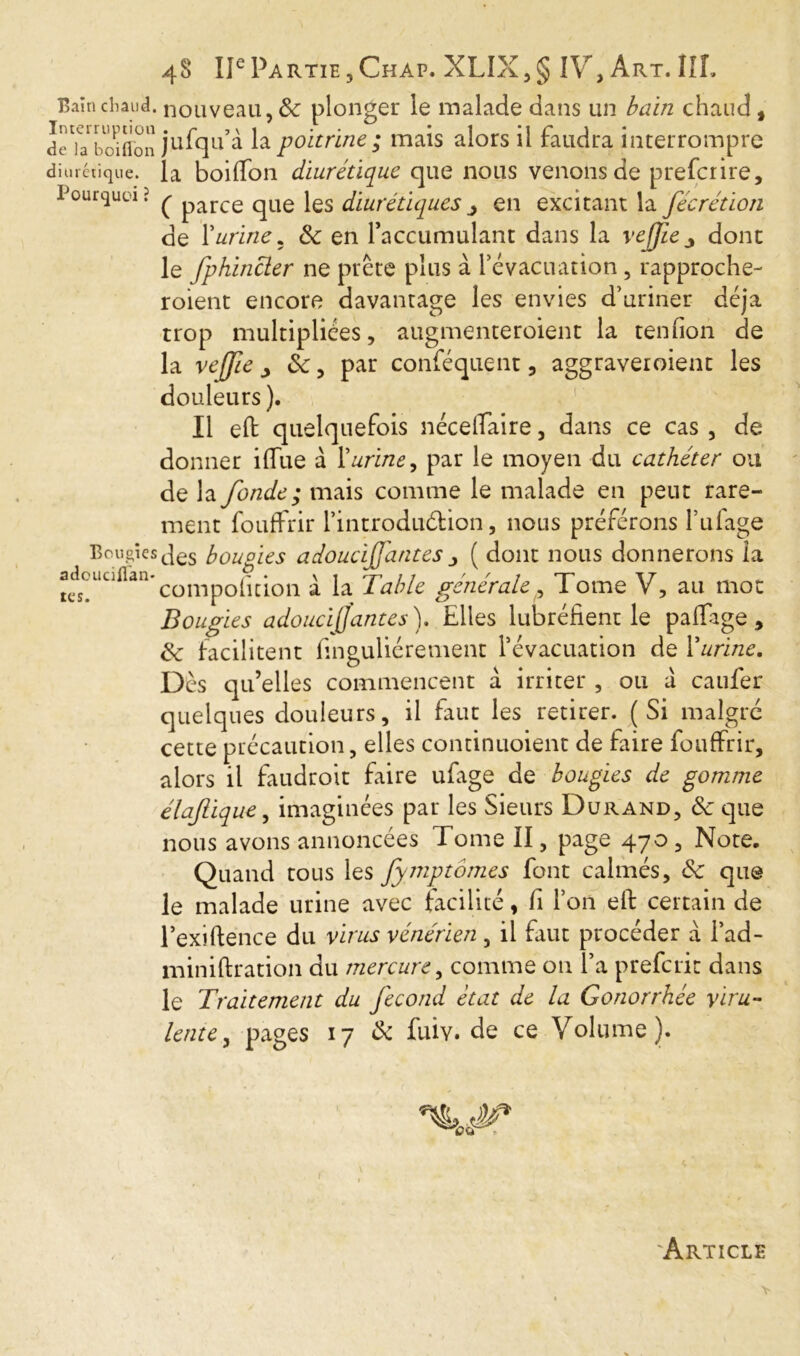 Bain chaud, nouveau, & plonger le malade dans un bain chaud , dcTa^i^oiflon jufqu’à la poitrine ; mais alors il faudra interrompre diurétique, la boiffon diurétique que nous venons de prefcrire. Pourquoi? ^ parce qUe les diurétiquesj en excitant la fécrétion de Y urine* 6c en faccumulant dans la vejfie 3 dont le fphincler ne prête plus à l’évacuation, rapproche- roient encore davantage les envies d’uriner déjà trop multipliées, augmenteroient la tenfion de la vejjie > 6c, par conféquent, aggraveroient les douleurs ). Il eft quelquefois nécelfaire, dans ce cas , de donner iffue à Y urine, par le moyen du cathéter ou de la fonde ; mais comme le malade en peut rare- ment fouffrir l’introduétion, nous préférons fulage Bougiesbougies adoucifj'atites( dont nous donnerons la tes!Uuflan*compofition à la Table générale, Tome V, au mot Bougies adoucij]antes ). Elles lubréiient le paffige , & facilitent f.nguliérement l’évacuation de Yurine. Dès qu’elles commencent à irriter , ou à caufer quelques douleurs, il faut les retirer. (Si malgré cette précaution, elles continuoient de faire fouffrir, alors il faudroit faire ufage de bougies de gomme élafique, imaginées par les Sieurs Durand, 6c que nous avons annoncées Tome II, page 470, Note. Quand tous les fymptômes font calmés, 6c que le malade urine avec facilité, fi l’on eft certain de l’exiftence du virus vénérien, il faut procéder a i’ad- miniftration du mercure, comme on l’a prefcrit dans le Traitement du fécond état de la Gonorrhée viru- lente, pages 17 de fui y* de ce Volume). Article